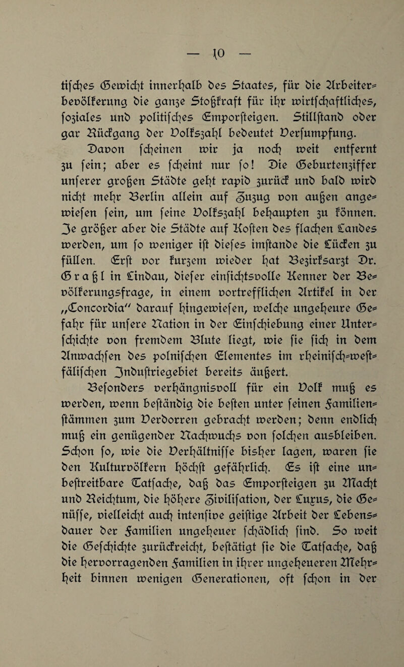 \0 tifches (Setpicht innerhalb bes Staates, für bie 2trbeiter= bepölferung bie gan3e Stoßkraft für ihr mirtfchaftliches, fojtalcs unb politifd)es duporfteigen. Stillftanb ober gar Bücfgang ber Dolfs3ahl bebeutet Derfumpfung. Daoon fcheinen mir ja noch meit entfernt 3U fein; aber es fcheint nur fo! £>ie (Seburten3iffer unferer großen Stabte geht rapib 3urücf unb halb mirb nicht mehr Berlin allein auf <§u3ug pon außen ange* miefen fein, um feine DoIfs3ahl behaupten 3U können. 3e größer aber bie Stabte auf Koften bes flauen Canbes tperben, um fo meniger ift biefes imftanbe bie Cücfen 3U füllen. (Erft por fu^em mieber fyat Be3irfsar3t £>r. (Sraßl in Cinbau, biefer einfichtspolle Kenner ber Be* pölferungsfrage, in einem portrefflichen Krtifel in ber „Concorbia'' barauf fyingemiefen, voeld\e ungeheure (Se* fahr für unfere Hation in ber Cinfdßebung einer Untere fd]id]te von fr entbeut Blute liegt, toie fie fich in bem Kntoachfen bes polnifchen dementes im rheinifch^meft* fälifchen 3nbuftriegebiet bereits äußert. Befonbers perhängnispoll für ein Dolf muß es tperben, wenn beftänbig bie beften unter feinen ^antilien* ftämmen 3um Derborren gebracht tperben; benn enblich muß ein genügenber Bachmuchs von folgen ausbleiben. Sd\on fo, mie bie Derfyältniffe bisher lagen, maren fie ben Kulturpölfern B^öd^ft gefährlich- Cs ift eine un* beftreitbare Catfache, baß bas Gmporfteigen 3U HIacht unb Beid]tum, bie höhere gitnlifation, ber Cujus, bie (Se* nüffe, t)ielleid]t auch intenfipe geiftige Krbeit ber Cebens* bauer ber 5<wtilien ungeheuer fchäblich finb. So meit bie (5efd]id|te 3uriidreid)t, beftätigt fie bie Catfache, baß bie fyerporragenben Familien in ihrer ungeheueren BTehr* heit binnen menigen Generationen, oft fchon in ber