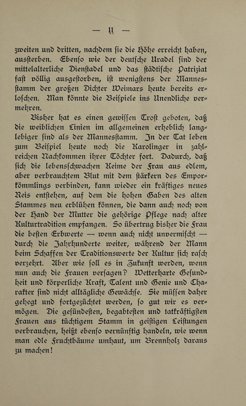 u 3tveiten unb britten, nad^bem fie bie erreid]t haben, ausfterben. Cbenfo rote ber beutfd]e Urabel finb ber mittelalterliche Dienftabel unb bas ftäbtifd]e patrrgat faft völlig ausgeftorben, ift rvenigftens ber KTannes= ftamm ber großen £)id]ter IDeimars heute bereits er= lofchen. Klan fönnte bie Beifpiele ins Unenblid]e ver^ mehren. Bisher ha* es einen getviffen Croft geboten, baß bie tveiblichen Cinien im allgemeinen erheblich lang= lebiger finb als ber KTannesftamm. 3n ber Cat leben 3um Beifpiel heute nod] bie Karolinger in saty* reichen Hachfommen ihrer Cöd]ter fort. Daburd], baß fid] bie lebensfd]mad]en Keime ber $vau aus eblem, aber verbrauchtem ^lut mit bem ftärfern bes Cmpor^ fömmlings verbinben, fann tvieber ein fräftiges neues Keis entfielen, auf bem bie fyofyen (Saben bes alten Stammes neu erblühen fönnen, bie bann auch nod] von ber bjanb ber KTutter bie gehörige Pflege nad] alter Kulturtrabition empfangen. So übertrug bisher bie 5r<*u bie beften Crbtverte — tvenn aud] nid]t unvermifd]t — burd] bie 3al]rl]unberte tveiter, tvährenb ber KTann beim Sd]affen ber Crabitionstverte ber Kultur fid] rafd] verehrt. Kber tvie foll es in gufunft tverben, wenn nun and] bie 5r<*uen verfagen? IDetterharte (Sefunb^ b]eit unb Körperliche Kraft, Calent unb (Senie unb (£fya* rafter finb nid]t alltägliche (5etväd]fe. Sie müffen bal]er gehegt unb fortge3Üd]tet tverben, fo gut mir es ver* mögen. T>ie gefünbeften, begabteften unb tatfräftigften grauen aus tüchtigem Stamm in geiftigen Ceiftungen verbrauchen, h^ßt ebenfo vernünftig hobeln, tvie tvenn man eble 5rud]tbäume urnhciut, um 23rennl]ol3 baraus 3U mad]en!