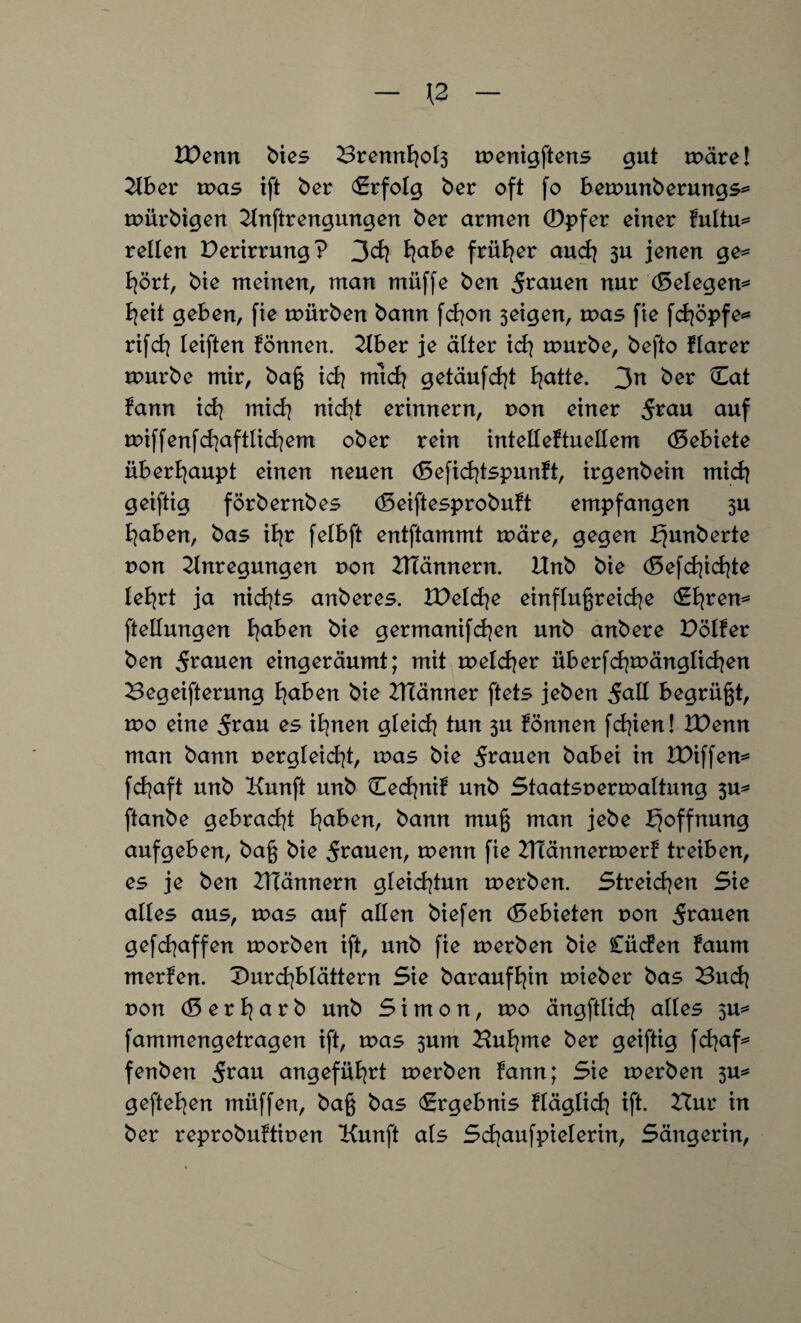 XPcnn bies Brennfyol3 menigftens gut märe! Aber mas ift ber Erfolg ber oft fo bemmtberungs* mürbigen Anftrengungen ber armen (Dpfer einer fultu* reiten Derirrung? 3cfy fyabe früher and] 3U jenen ge* fyört, bie meinen, man müffe ben 5^uen nur (Belegen* b^eit geben, fie mürben bann fcfyon 3eigen, mas fie fdjöpfe* rifcf? leiften fönnen. Aber je älter icfy mürbe, befto flarer mürbe mir, baß id\ mtd? getäufdf Blatte. 3n ber Cat fann id| mid? nid]t erinnern, non einer Svan auf miffenfd]aftlid]em ober rein intelBeftuellem (Sebiete überhaupt einen neuen (Sefidfspunft, irgenbein midi geiftig förbernbes (Seiftesprobuft empfangen 3U fyaben, bas ifyr feBbft entftammt märe, gegen bjunberte non Anregungen von ATännern. Unb bie (Eefdfdfe Befyrt ja nidfs anberes. XDeld^e einflußreiche (Ehren* fteBIungen fyaben bie germanifchen unb anbere Dölfer ben j-rauen eingeräumt; mit melcfyer überfchmänglichen Begeiferung haben bie Atänner ftets jeben j-aß begrüßt, wo eine 5^u es ihnen gleich tun 3U fönnen fd^ien! Wenn man bann oergteidf, mas bie 5^auen babei in BBiffen* fchaft unb Kunft unb Cechnif unb Staatsnermaltung 3U* ftanbe gebracht fyahen, bann muß man jebe Hoffnung aufgeben, baß bie 5n*uen, wenn fie ATännermerf treiben, es je ben ATännern gleichtmt merben. Streiken Sie aBBes aus, mas auf aBBen biefen (Gebieten non 5rauen gefchaffen morben ift, unb fie merben bie Cüden faum merfen. DurcfybBättern Sie baraufhin mieber bas Bud\ non (5 e r B^ a r b unb Simon, wo ängftBich aBBes 3U* fammengetragen ift, mas 3um Buhme ber geiftig fchaf* fertben jrau angeführt merben fann; Sie merben 3U* geftehen müffen, baß bas (Ergebnis fläglich ift. Bur in ber reprobuftinen Kunft als ScfyaufpieBerin, Sängerin,
