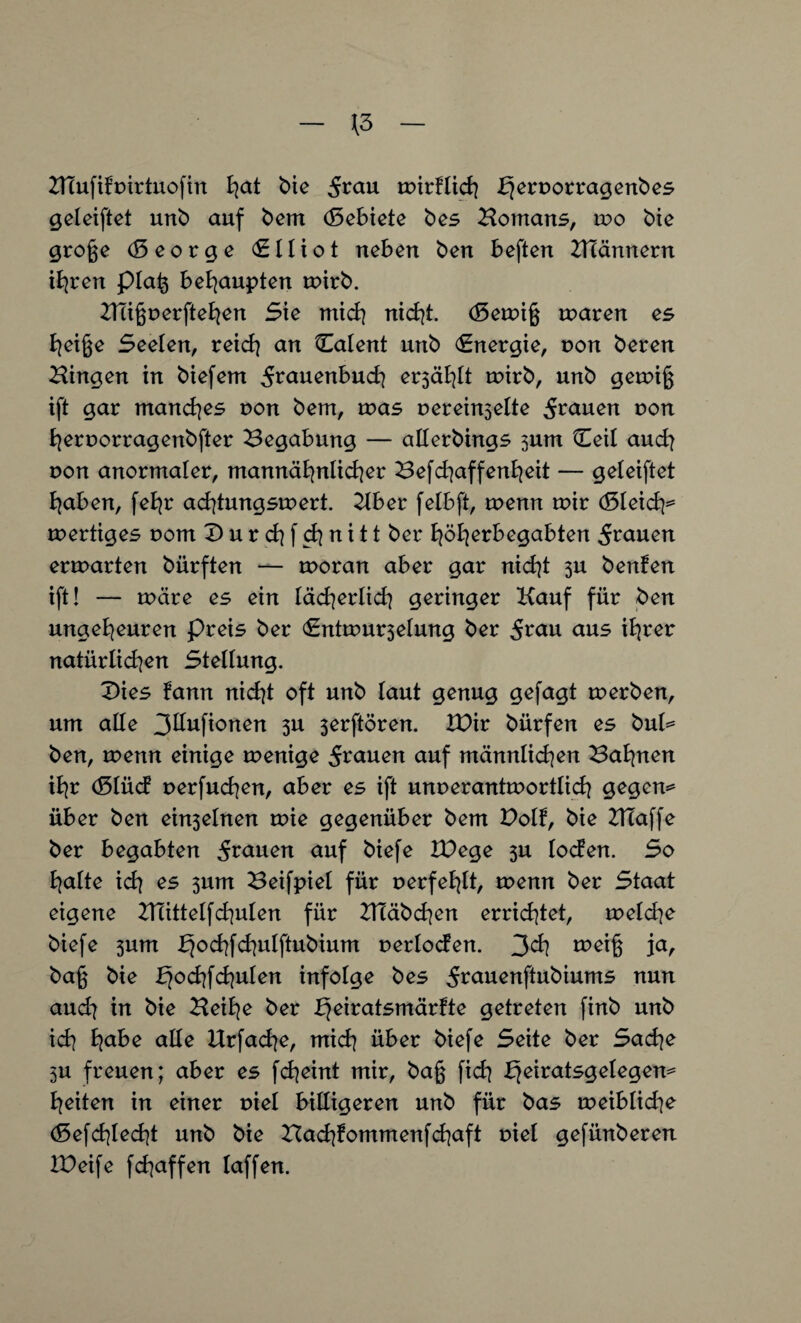 \3 Htufifpirtuofin ^at bie mirflich ^eroorragenbes geleiftet unb auf bem (5ebiete bes Bomans, u?o bie groge (5 e o r g e <£ 11 i o t neben ben beften Hlännern ihren pla^ behaupten mirb. Hligrerftehen Sie mich nicht. <Semi§ maren es heiße Seelen, reich an Calent unb (Energie, t>on beren Hingen in biefem ^rauenbuch ersäht mirb, unb gemiß ift gar manches non bem, u>as r>erein3elte 5r<*uen non fyernorragenbfter Begabung — allerbings 3um Ceil and) non anormaler, mannähnlicher Befchaffenheit — geleiftet haben, feb^r achtungsmert. Hber felbft, menn mir d5leicfy= mertiges nom D u r ch f d] n i 11 ber ^öl^erbegabten grauen etvoaxten biirften — moran aber gar nicht 3U benfen ift! — märe es ein läd^erlich geringer Kauf für ben ungeheuren preis ber <Entmur3elung ber 5^au aus ihrer natürlichen Stellung. 2)ies fann nicht oft unb laut genug gefagt merben, um alle 3Ilufionen 3U 3erftören. IDir bürfen es bul= ben, menn einige menige 5rauen auf männlichen Bahnen ihr (51 üd nerfud]en, aber es ift unnerantmortlich gegen* über ben einzelnen mie gegenüber bem Holt, bie Klaffe ber b^qabt^n grauen auf biefe IDege 3U loden. So halte ich es 3um Beifpiel für nerfehlt, menn ber Staat eigene 2Tlittelfd]ulen für HTäbchen errietet, meld]e biefe 3um b}ochfchuIftubium nerloden. 3^h roeiß ja, baß bie t^ochfchulen infolge bes j^äuenftubiums nun and) in bie Beihe ber b}eiratsmärfte getreten finb unb ich h<*ke alle Urfache, mich über biefe Seite ber Sache 3U freuen; aber es fcheint mir, baß fich t^eiratsgelegen* heiten in einer tnel billigeren unb für bas meibliche (5efd]lecht unb bie Bachfommenfchaft oiel gefünberen IDeife fchaffen laffen.