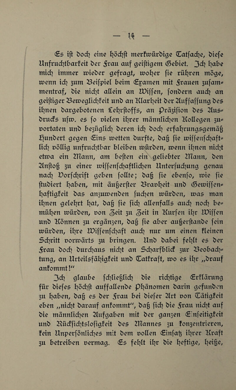 (Es ift bock] eine merktrürbige k£atfad]e, btefe Unfruchtbarkeit ber 5^au auf geiftigem döebiet. 3eh habe mid] immer tnieber gefragt, trok]er fie rühren möge, trenn id] 3um Beifpiel beim Rainen mit 5^auen 3ufam* mentraf, bie nid]t allein an IDiffen, fonbern and] an geiftiger Beweglichkeit unb an Klarheit ber Uuffaffung bes ihnen bargebotenen £et]rftoffs, an Prä3ifion bes 2lus* brucfs uftr. es fo rieten ihrer männlichen Kollegen 3U* rortaten unb be3ÜgIich beren ich bod] erfahrungsgemäß fjunbert gegen Eins rretten burfte, baß fie rriffenfcfjaft^ lid] rötlig unfrud]tbar bleiben trürben, trenn ihnen nid]t ettra ein ZHann, am beften ein geliebter ZHann, ben Unftoß 3U einer triff enfd]aftlid]en Unterfuchung genau nad] Porfd]rift geben follte; baß fie ebenfo, trie fie ftubiert haben, mit äußerfter Brark]eit unb (Setriffen* haftigfeit bas an5Utrenben fud]en trürben, was man ihnen gelehrt hat, baß fie fid] allenfalls and] nod] be* mühen trürben, von Seit 311 Seit in Kurfen ihr IPiffen unb Können 3U ergän3en, baß fie aber außerftanbe fein trürben, ihre U)iffenfd]aft auch nur um einen kleinen Schritt rorträrts 3U bringen. Unb babei fehlt es ber 5rau bod] burchaus nid]t an Sd]arfblid 3ur Beobad]* tung, an Urteilsfähigkeit unb Cattraft, tro es il]r „brauf anfommt! 3d] glaube fd]ließlid] bie rid]tige Erklärung für biefes höchft auffallenbe Phänomen barin gef unb en 3U haben, baß es ber 5eau bei biefer Urt oon Tätigkeit eben „nid]t barauf ankommt, baß fid] bie 5rau nid]t auf bie männlid]en Aufgaben mit ber gan3en C’nfeitigkeit unb Büdfid]tslofigkeit bes ZUannes 3U fon3entrieren, fein Unperfönlid]es mit bem rollen Einfaß ihrer Kraft 3U betreiben rermag. (Es fehlt ihr bie heftige, heiße.