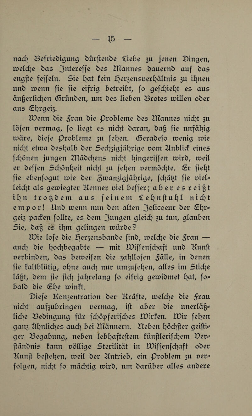 rtad} Befriebigung bürftenbe Ci ehe 311 jenen Gingen, meld]e bas 3n^ereffe bes UTannes bauernb auf bas engfte feffeln. Sie E?at fein £jer3ensr>erhältnis 3U ihnen unb wenn fie fie eifrig betreibt, fo gefehlt es aus äußerlichen (Brünben, um bes lieben Brotes nullen ober aus (£t]rgei3. IDenn bie bie Probleme bes UTannes nicht 3U löfen uermag, fo liegt es nicht baran, baß fie unfähig märe, biefe Probleme 3U fehen. (Berabefo menig mie nid^t etma beshalb ber Sechzigjärige r>om Knblicf eines fdjönen jungen UTäbchens nid]t biingexitfen mirb, meil er beffen Schönheit nicf^t 3U fehen r>ermöd]te. <£r fieht fie ebenfogut mie ber <§man3igjährige, fdjäßt fie vieU leicht als gemiegter Kenner r>iel beffer; aber es reißt ihn troßbem aus feinem Cehnftuhl nid]t empor! Unb menn nun ben alten 3°Iicoeur ber <£hr^ gei3 pacfen foEte, es bem gleich 311 tun, glauben Sie, baß es ihm gelingen mürbe? U)ie lofe bie ^ersensbanbe finb, meldje bie 5tau — aud) bie hodjbegabte — mit XBiffenfdjaft unb Kunft oerbinben, bas bemeifen bie 3ahllofen 5äEe, in benen fie faltblütig, ohne and] nur untzufehen, aEes im Stiche läßt, bem fie fid] jahrelang fo eifrig gemibmet hah fo* halb bie minft. Diefe Kon3entration ber Kräfte, meld\e bie nicht auf3ubringen uermag, ift aber bie unerläß* lid]e Bebingung für fchöpferifdjes UXrfen. XBir fehen gan3 ähnliches auch bei UTännern. Beben höd]fter geifti* ger Begabung, neben lebhafterem fünftlerifd^em Ber* ftärtbnis fann oöEige Sterilität in XBiffenfd]aft ober Kunft beftehen, meil ber Kntrieb, ein Problem 3U t>er* folgen, nid]t fo mächtig mirb, um bariiber alles anbere