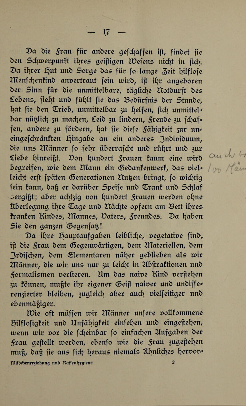 Da bie Frau für andere gefchaffen ift, finbet fie ben Schwerpunkt ihres geiftigen Wefens nicht in ft dj. Da ihrer fjut unb Sorge bas für fo lange <§eit ^tlflofe Menfchenkinb annertraut fein wirb, ift ihr angeboren ber Sinn für bie unmittelbare, tägliche Botburft bes Cebens, fieht unb fühlt fie bas Bebürfnis ber Stunbe, h<*t fie ben Crieb, unmittelbar 5U Reifen, fich unmxtteU bar nüßlich 3U machen, Ceib 3U linbern, Freube 3U fchaf* fen, anbere 3U förbern, l^at fie biefe 5äfyig?eit 3ur un* eingefchränkten bjingabe an ein anberes 3^bir>ibuum, bie uns Männer fo fehr überrafcht unb rührt unb 3ur Ciebe B^inreigt. Don l^unbert Flauen kaum eine wirb begreifen, wie bem Mann ein (Gebankenwerk, bas r>iel* leicht erft fpäten (Generationen Bußen bringt, fo wichtig fein kann, baß er barüber Speife unb Crant unb Schlaf Vergißt; aber ad^ig r>on Bjunbert Flauen werben ohne Überlegung ihre Cage unb Bächte opfern am Bett ihres kranken Kinbes, Mannes, Paters, Freunbes. Da haben Sie ben gan3en (Gegenfaß! Da ihre Hauptaufgaben leibliche, uegetatiue finfcv ift bie Frau bem (Gegenwärtigen, bem Materiellen, bem 3rbifd)en, bem (Elementaren näher geblieben als wir Männer, bie wir uns nur 3U leicht in Ubftraktionen unb Formalismen verlieren. Um bas naiue Kinb oerftehen 3U können, mußte i^r eigener (Geift naiuer unb unbiffe* ren3ierter bleiben, 3ugleich aber auch uielfeitiger unb ebenmäßiger. tDie oft müffen wir Männer unfere oollkommene Hilflofigfeit unb Unfähigkeit einfehen unb eingeftehen, wenn wir uor bie fcheinbar fo einfachen Aufgaben ber Frau geftellt werben, ebenfo wie bie Frau 3ugeftehen muß, baß fie aus fich heraus niemals Ühnlid^es heroor* tnäbdjenerjiefyung unb Haffentiygienc 2