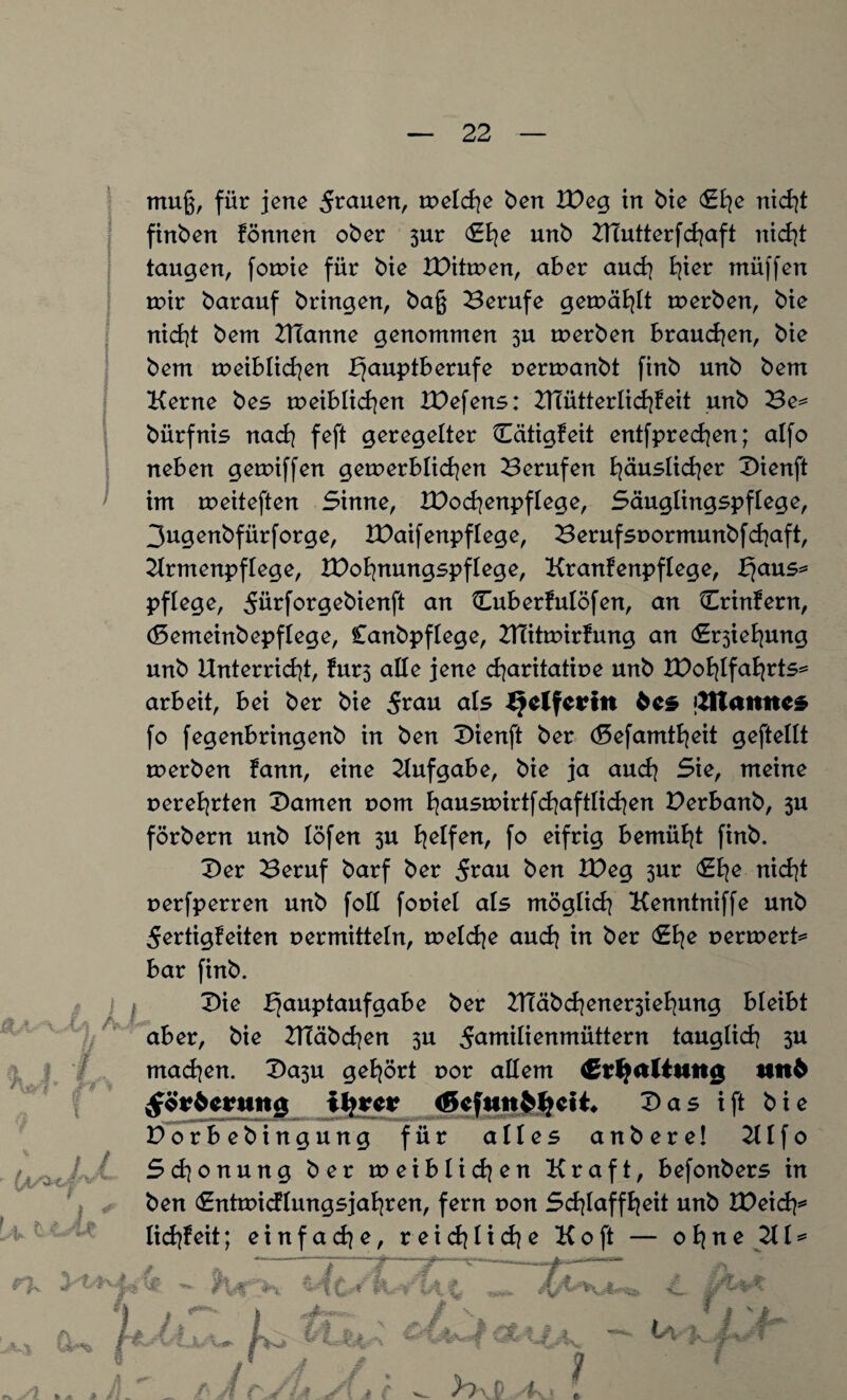 finben fönnen ober 3ur unb UTutterfchaft nicht taugen, fotvie für bie IPitmen, aber auch fyter müffen mir barauf bringen, baß Berufe gemäfylt tverben, bie nicht bem UTanne genommen 3U tverben braunen, bie bem rveiblichen Hauptberufe verrvanbt finb unb bem Kerne bes rveiblichen U)efens: UTütterlichfeit unb Be* bürfnis nadi feft geregelter Otigfeit entfprechen; alfo neben getviffen gern erb licken Berufen häuslicher T>ienft im rveiteften Sinne, lüochenpflege, Säuglingspflege, 3ugenbfürforge, IDaifenpflege, Berufsvormunbfchaft, Krmenpflege, IDofynungspflege, Kranfenpflege, Haus* pflege, 5ürforgebienft an Cuberfulöfen, an Crinfern, (5emeinbepflege, Canbpflege, UTittvirfung an Ziehung unb Unterricht, fur3 alle jene charitative unb IDohlfahtts* arbeit, bei ber bie 5rnu als IJelfeHn fces tfttattttcs fo fegenbringenb in ben X>ienft ber (8efamtheit geftellt tverben fann, eine Aufgabe, bie ja auch Sie, meine verehrten tarnen vom h<*ustvirtfchaftlichen Berbanb, 3U förbern unb löfen 3U Reifenf fo eifrig bemüht finb. Dev Beruf barf ber 5mu ben U)eg 3ur &d[e nicht verfperren unb foll foviel als möglich Kenntniffe unb 5ertigfeiten vermitteln, tvelche auch in ber (Ehe vermerk bar finb. £>ie ber UIäbd]ener3iehung bleibt aber, bie UTäbchen 3U 5<*ntilienmüttern tauglich 3U machen. Da$u gehört vor allem €?f?itftung ttn6 ^örftcrung ifyretr Das ift bie Dorbebingung für alles anbere! 2t I f 0 Schonung ber rveiblichen Kraft, befonbers in ben <£ntrvic?tungsjahren, fern von Schlaffheit unb Weid)* lichf eit; einfache, reichliche Ko ft — ohne Kl*