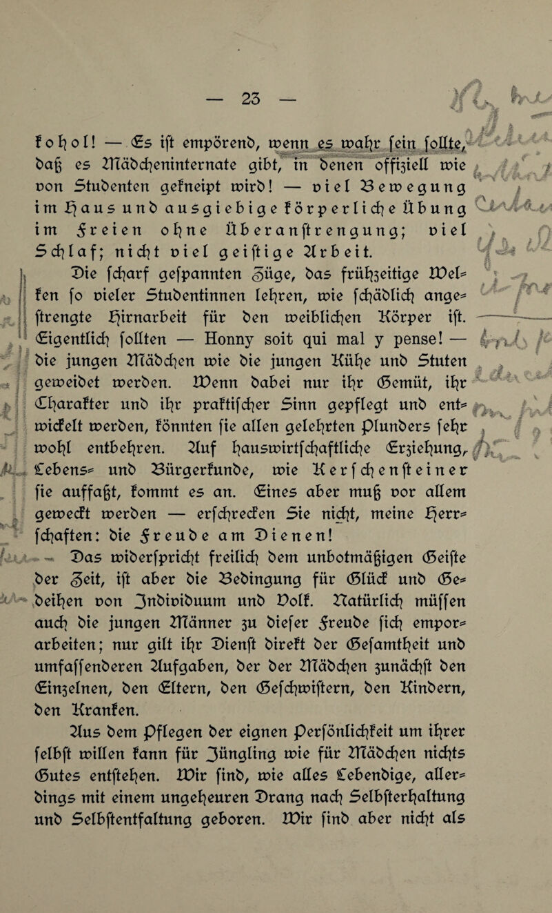 ■ \/1 < 1 W II iis I ! fohot! — «Es ift empörenb, wenn es mahr fein baß es KTäbcheninternate gibt, in benen off^iett mie von Stubenten gefneipt mirb! — t> i e I Bewegung im b}aus unb ausgiebige förperliche Übung im freien o^ne Überanftrengung; nie! Scfylaf; n i ch t r> i e I geiftige Arbeit. Die fcharf gefpannten <§üge, bas früfoeitige IDet* fen fo Dieter Stubentinnen teuren, mie fchäbtich ange= ftrengte fjirnarbeit für ben weiblichen Körper ift. «Eigentlich fottten — Honny soit qui mal y pense! — bie jungen ZHäbchen wie bie jungen Kühe unb Stuten K i 4 V V ,, i % ul tj P¥\f (> Ti I I i 5 kk gemeibet werben. IDenn babei nur ihr (Bemüt, ihr CI|arafter unb ihr praftifcher Sinn gepflegt unb ent* ^ wicfelt werben, könnten fie alten geteerten ptunbers feBjr wohl entbehren. Kuf h<*uswirtfchaftliche Ersiehung,. Cebens^ unb Bürgerfunbe, wie Kerfchen ft einer fie auffaßt, fommt es an. (Eines aber muß t>or attem gewecft werben — erfchreden Sie nietet, meine fyvv* fchaften: bie 5reube am dienen! ~ Das wiberfpricht freitich bem unbotmäßigen (Seifte ber <3eit, ift aber bie Bebingung für (Slüd unb (Be* beiden von 3nbiribuum unb Dotf. Batürtich müffen auch bie jungen ZHänner 5U biefer fich empor* arbeiten; nur gitt ihr Dienft bireft ber (Sefamtheit unb umfaffenberen Aufgaben, ber ber BTäbchen 3unachft ben <Ein3eInen, ben «Ettern, ben (Sefchwiftern, ben Kinbern, ben Kranfen. Kus bem Pftegen ber eignen perfönlid|feit um ihrer felbft mitten fann für 3üngting wie für 2Ttäbd]en nichts (Sutes entfielen. &)ir finb, wie attes Cebenbige, alter* bings mit einem ungeheuren Drang nach Setbfterhattung unb Selbftentfaltung geboren. IDir finb aber nicht ats : :<! \ V. m « 9