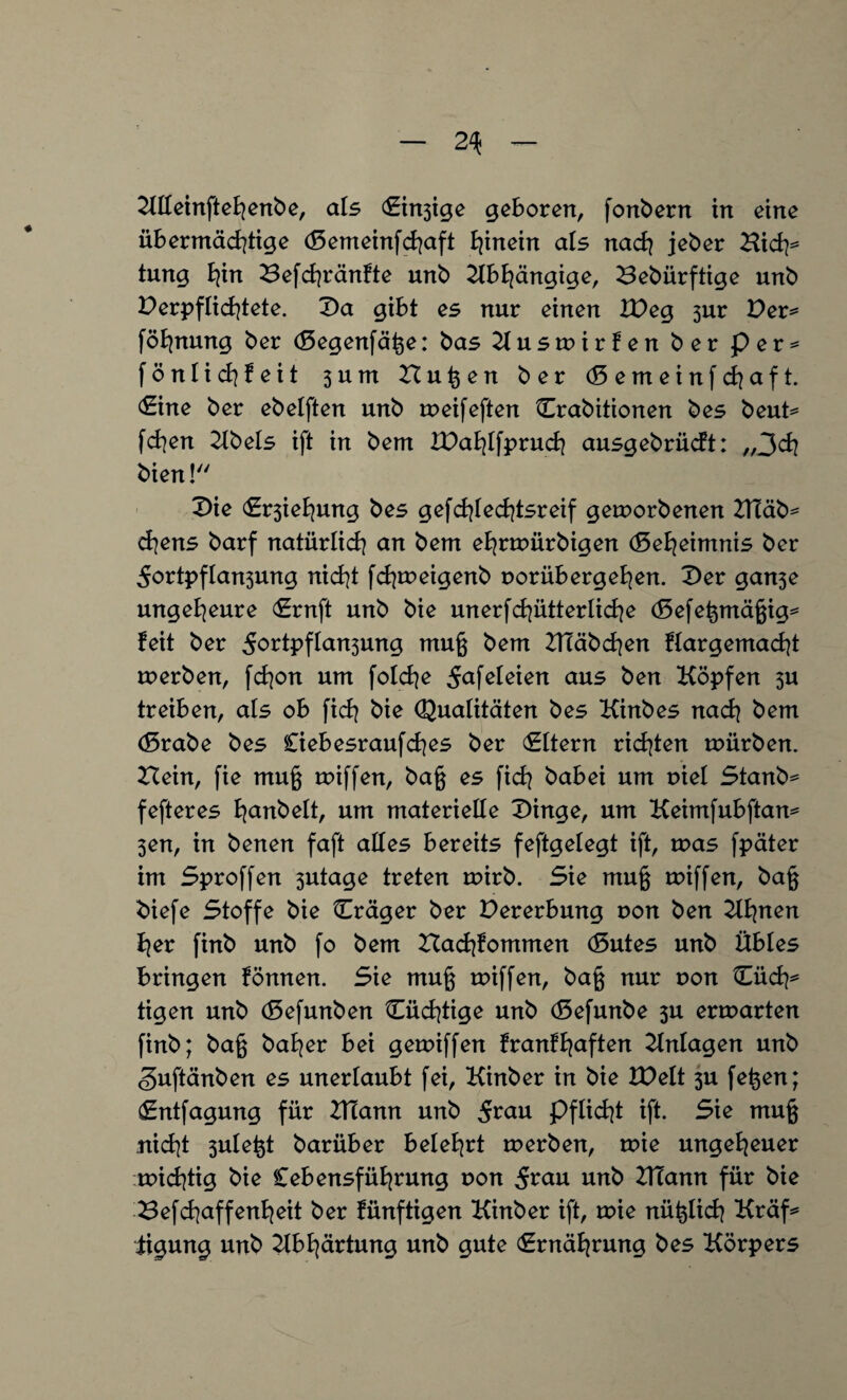 Klleinftehenbe, als (Steige geboren, fonbern in eine übermächtige (Semeinfchaft hinein als nach jeber Bich* tung hin Befchränfte unb Abhängige, Bebürftige unb Verpflichtete. Da gibt es nur einen IVeg 3ur Ver* föhnung ber (Segenfäße: bas Kuswirfen ber per* fönlichfeit 3 u m Butten ber (Semeinfchaft. (Sine ber ebelften unb weifeften Crabitionen bes beut= fchen Kbels ift in bem IVahlfpruch ausgebrücft: „3ch bien!'' Die (Srsiehung bes gefcßlechtsreif geworbenen 2Tüäb= chens barf natürlich an bem ehrwürbigen (Geheimnis ber 5ortpfIan3ung nicht fchweigenb uorübergehen. Der gan3e ungeheure (Ernft unb bie unerfchütterliche (8efeßmäßig* feit ber 5ortpfIan3ung muß bem BTäbcßen flargemacht werben, fchon um folche 5nfeteien aus ben Köpfen 3U treiben, als ob fich bie Qualitäten bes Kinbes nach bem (Srabe bes Ciebesraufches ber (Eltern richten würben. Hein, fie muß wiffen, baß es fich babei um uiet Stanb* fefteres hnnbelt, um materielle Vinge, um Keimfubftan* 3en, in benen faft alles bereits feftgelegt ift, was fpäter im Sproffen 3utage treten wirb. Sie muß wiffen, baß biefe Stoffe bie Cräger ber Vererbung non ben Khnen her finb unb fo bem Hachfommen (Butes unb Übles bringen fönnen. Sie muß wiffen, baß nur r>on Cüch* tigen unb döefunben Cüchtige unb (Sefunbe 3U erwarten finb; baß baher bei gewiffen franfhaften Einlagen unb guftänben es unerlaubt fei, Kinber in bie IVelt 3U feßen; dEntfagung für BTann unb Stau Pflicht ift. Sie muß nicht 3uleßt barüber belehrt werben, wie ungeheuer wichtig bie Lebensführung r>on 5^au unb ZFiann für bie Befchaffenheit ber fünftigen Kinber ift, wie nüßlich Kräf* iigung unb Kbhärtung unb gute (Ernährung bes Körpers