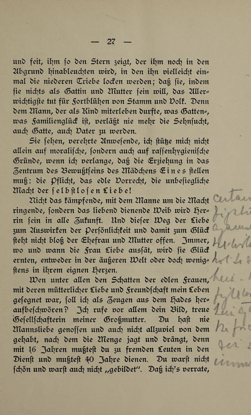 unb feit, ihm fo ben Stern seigt, ber ihm noch in ben Ubgrmtb hinableuchten mirb, in ben ihn nielleicht eim mal bie nieberen Triebe loden merben; bag fie, inbem fie nichts als (Sattin unb UTutter fein miß, bas Uller^ mid]tigfte tut für ^ortblühen non Stamm unb Dolf. Denn bem UTann, ber als Kinb miterleben burfte, mas (Sattem, mas ^amilienglüd ift, nerlägt nie mehr bie Sehnfucht, auch (Satte, auch Dater 3U merben. Sie fehen, ner ehrte Unmefenbe, ich ftüge mich nicht allein auf moralifche, fonbern auch auf raffenfyygienifd^e (Sriinbe, wenn ich verlange, bag bie S^iehung in bas Zentrum bes Bemugtfeins bes UTäbchens (Sin es ftellen mug: bie Pflicht, bas eble Dorrest, bie unbewegliche UTacht ber felbftlofen Ciebe! rticht bas fämpfenbe, mit bem UTanne um bie Ulacht O ringenbe, fonbern bas liebenb bienenbe Weih mirb b}er* rin fein in alle gufunft. Unb biefer XDeg ber Ciebe 3um Uusmirfen ber perfönlidjfeit unb bamit 3um (Slüd fielet nicht blog ber Sfyefrau unb UTutter offen. 3ntmer, > / wo unb mann bie 5rnn Ciebe ausfät, mirb fie (Slüd ernten, entmeber in ber äugeren IDelt ober hoch menig* A? ftens in ihrem eignen ffer3en. Wen unter allen ben Schatten ber eblen grauen, mit beren mütterlicher Ciebe unb 5rennbfchaft mein Ceben gefegnet mar, foll ich ols beugen aus bem J^abes fyet* aufbefchmören? 3ch rufe nor allem bein Bilb, treue j (Sefellfchafterin meiner (Srogmutter. Du haf* nie Ulannsliebe genoffen unb auch nicht all3uniel non bem gehabt, nach bem bie UTenge jagt unb brängt, benn mit 1(6 3ah^^n mugteft bu 3U fremben Ceuten in ben X>ienft unb mugteft ^0 3nhre bienen. Du marft nidjt / fd]ön unb marft auch nicht „gebilbet. Dag ichrs nerrate, KjL t M äiA . M «£4 f i &h J4. jn?\ \ §