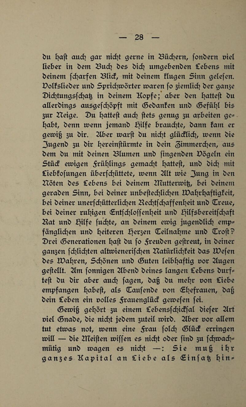 bu fyaft auch gar nicht gerne in Büchern, fonbern r>iel lieber in bem Buch bes bicfy umgebenben Cebens mit beinern fcfyarfen Blicf, mit beinern fingen Sinn gelefen. Polfslieber unb Sprichwörter waren fo 3iemlich ber ganse Dichtungsfchafc in beinern Kopfe; aber ben fyatteft bu allerbings ausgefchöpft mit (Gebanfen unb (Gefühl bis 3ur Beige. £>u f^atteft and} ftets genug 3U arbeiten ge* habt, benn wenn jemanb bjilfe brandete, bann fatn er gewiß 3U bir. Kber warft bu nicht glüdlich, wenn bie 3ugenb 3U bir l^ereinftürmte in bein <§)immerchen, aus bem bu mit beinen Blumen unb fingenben Dögeln ein Stücf ewigen 5^ü^ings gemacht b^atteft, unb bich mit Ciebfofmtgen überfd^üttete, wenn Kit wie 3ung in ben Böten bes Cebens bei beinern BTutterwiß, bei beinern geraben Sinn, bei beiner unbeweglichen IDahrhaftigfeit, bei beiner unerfchütter liehen Bechtfchaffenheit unb Creue, bei beiner ruhigen (Gntfchloffenheit unb f}ilfsbereitfchaft Bat unb bjilfe fucfyte, an beinern ewig jugenblich emp* fänglichen unb ^eiteren f^ev^en Ceilnafyme unb Croft? £>rei (Generationen fyaft bu fo 5^euben geftreut, in beiner gan3en fchlichten altwienerifchen Batürlichfeit bas IDefen bes IDahren, Schönen unb (Guten leibhaftig r>or Kugen geftellt. Km fonnigen Kbenb beines langen Cebens burf* teft bu bir aber auch fagen, baß bu mehr r>on Ciebe empfangen l\abe\t, als Caufenbe non Ehefrauen, bein Ceben ein volles 5rauenglüd gewefen fei. (Gewiß gehört 3U einem Ceb ensfchidfal biefer Krt niel (Gnabe, bie nicht jebem 3uteil wirb. Kber r>or allem tut etwas not, wenn eine folch (Glücf erringen will — bie KTeiften roiffen es nicht ober finb 3U fchwach* miitig unb tragen es nicht —: Sie muß ih^ g a n 3 e s Kapital an Ciebe als <£ i n f a ß b[\n*