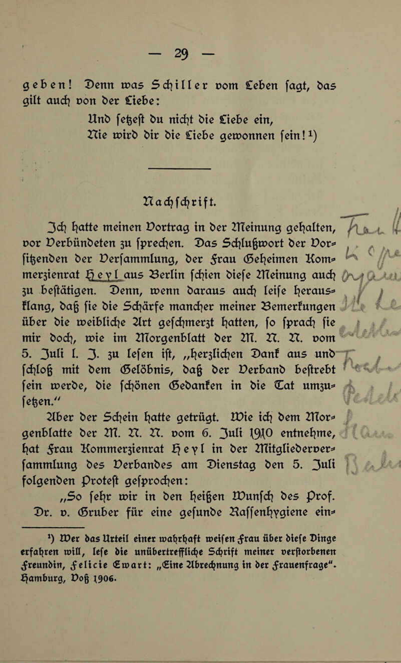 geben! Denn was Stiller vom Ceben fagt, bas gilt and? non ber Ciebe: Unb feßeft bu nietet bie Ciebe ein, Hie wirb bir bie Ciebe gewonnen fein!1) Zcad?fd?rift. 3d] Bjatte meinen Dortrag in ber DTeinung gehalten, > • t>or Derbünbeten 3U fprecfyen. Das Schlußwort ber Dor* > . fißenben ber Derfammlung, ber jfrau (5eBjeimen Kom* merjienrat X) e y 1 aus Berlin fcfyien biefe ZHeinung auch Ui 3U betätigen. Denn, wenn baraus and} leife fyeraus* Hang, baß fie bie Schärfe mancher meiner Bemerfungen k 1 über bie weibliche Art gefchmer3t Ratten, fo fprach fie mir hoch, wie im ZTTorgenblatt ber DT. XI. ZI. nom 5. 3uli l. 3* 3U lefen ift/ „beglichen Danf aus unb fchloß mit bem (Gelöbnis, baß ber Derbanb beftrebt H fein werbe, bie fchönen (Sebanfen in bie Cat unt3u* feßen. Aber ber Schein hatte getrügt. IDie ich bem ATor* genblatte ber 2Ti. XX. XI. 00m 6. 3U^ entnehme, hat 5ruu Kommer3ienrat bf e yl in ber 2TMitgIieherner* fammlung bes Derbanbes am T>\enstaq ben 5. 3U^ folgenben proteft gefprodjen: „5o feb^r wir in ben Reißen XDunfch bes Prof. Dr. v. d5ruber für eine gefunbe Baffenfyygiene ein** ö*%9 Ja f J ÄA, | Jm *) £Der bas Urteil einer mahrhaft meifen ;frau über biefe Dinge erfahren mifl, lefe bie unübertreffliche Schrift meiner rerftorbenen ^remtbin, ^elicie (Emart: „<Ehte Abrechnung in ber ^frauenfrage. Hamburg, X>o§ ^906.