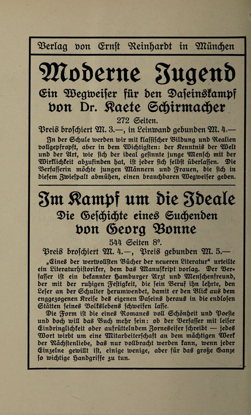 \ Verlag üon graft SRetnljarbt in ‘SHündjen Rioberne Sugenb ©in SGÖcgtocifer für bett 3>afeingfatnJ)f bon Dr. $aete 6dhi*ittacher 272 ©eiten. ‘ißreiS brofdfjiert Vtt. 3.—, in £einü)anb gebunben VU. 4.— 3« ber 6cf)ule toerben mir mit flaffifcher Bilbung unb Beatien DoHgebfropft, ober in bent BÖichtigfien: ber Kenntnis ber <225elt unb ber Brt, tote fief) ber ibeal gefinnte junge BXenfcf) mit ber <333irfticJ)feit ob3ufinben fyatf ift jeber fiel) felbft überlaffen. ©ie Berfafferin möchte jungen Blännern unb S^nen, bie fidb in biefetn 3toicfbatt abmühen, einen brauchbaren STDegtoeifer geben. 3m ^atttpf um öte 3&cale 3>ie Ocfdhidhtc eine# ©udjenben boxt ©>eorg Bonne 544 ©eiten 8°. ‘ißreig brofcf)iert <2H. 4.—, tyxefö gebunben 9H. 5.— „©ineg ber toertuottften Bücher ber neueren Literatur“ urteilte ein £iteraturl)iftorifer, bem bag BTanuffribt fcorlag. ©er Ber* faffer ift ein befannter Hamburger Br3t unb Btenfchenfremtb, ber mit ber ruhigen ^eftigfeit, bie fein Beruf ihn lehrte, ben £efer an ber ©chulter fjerumtoenbet, bamit er ben Blicf aug bem engge3ogenen Greife beg eigenen ©afeing h**ong in bie enblofen ©tätten feineg Bolfgtebeng fchmeifen taffe. ©ie Spornt ift bie eineg ‘Romaneg öoll ©chonbeit unb ^oefie unb bod) toill bag Buch mehr fein: ob ber Berfaffer mit teifer ©inbringlichfeit ober aufrüttetnbem 3oroegeifer fdhreibt — jebeg BÖort toirbt um eine <2Ztitarbeiterfchaft an bem mächtigen BÖerf ber Bäcbftenliebe, bag nur ooUbracht toerben fann, toenn jeber ©in3elne gemißt ift, einige ioenige, aber für bag grofje ©anje fo micf)tige ^anbgriffe 3U tun.