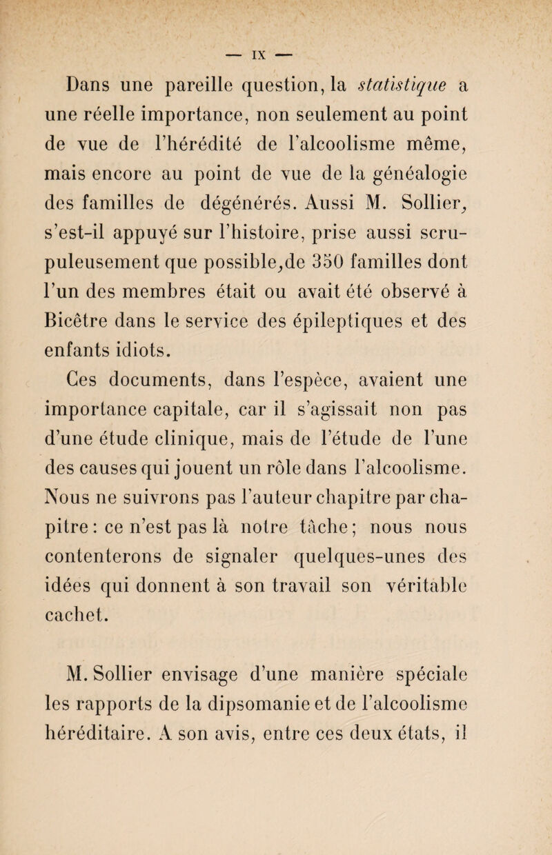 Dans une pareille questionna statistique a une réelle importance, non seulement au point de vue de l’hérédité de l’alcoolisme même, mais encore au point de vue de la généalogie des familles de dégénérés. Aussi M. Sollier, s’est-il appuyé sur l’histoire, prise aussi scru¬ puleusement que possible,,de 350 familles dont l’un des membres était ou avait été observé à Bicêtre dans le service des épileptiques et des enfants idiots. Ces documents, dans l’espèce, avaient une importance capitale, car il s’agissait non pas d’une étude clinique, mais de l’étude de l’une des causes qui jouent un rôle dans l’alcoolisme. Nous ne suivrons pas l’auteur chapitre par cha¬ pitre : ce n’est pas là notre tâche; nous nous contenterons de signaler quelques-unes des idées qui donnent à son travail son véritable cachet. M. Sollier envisage d’une manière spéciale les rapports de la dipsomanie et de l’alcoolisme héréditaire. A son avis, entre ces deux états, il