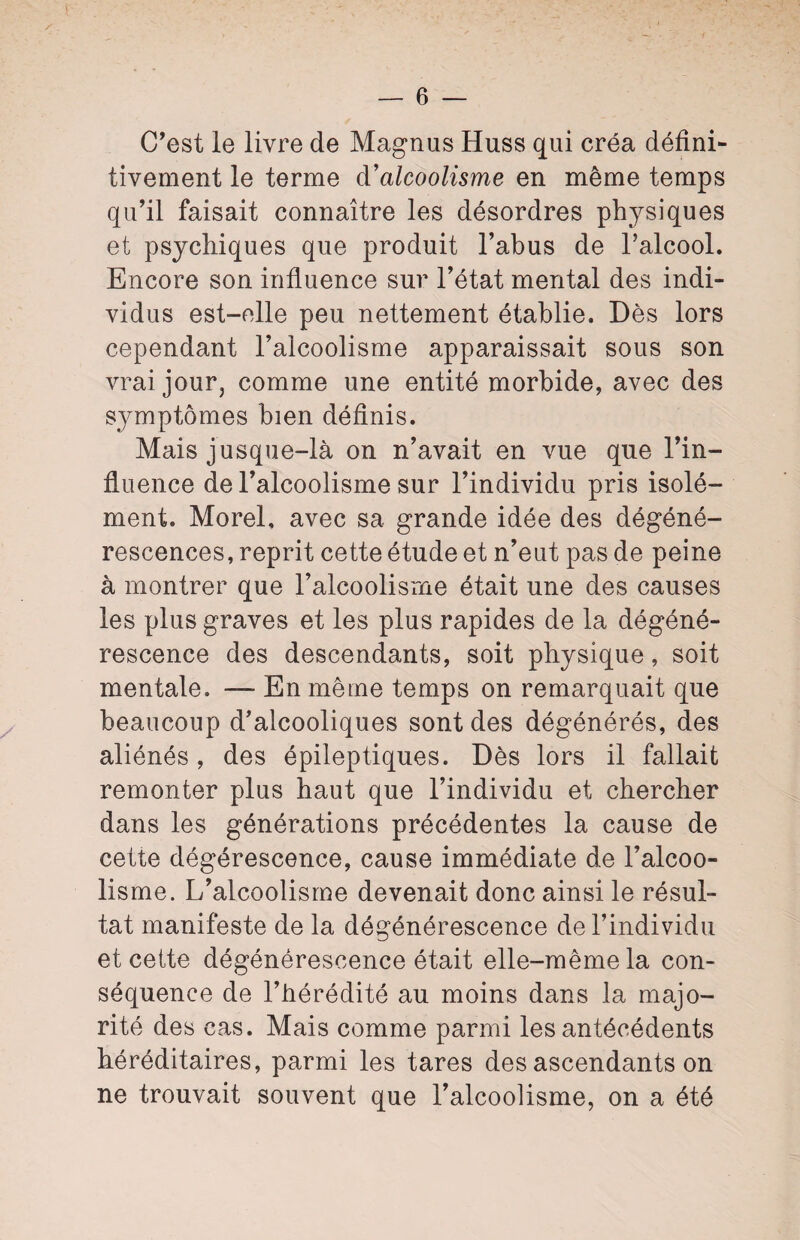 C'est le livre de Magnus Huss qui créa défini¬ tivement le terme (¥alcoolisme en même temps qu'il faisait connaître les désordres physiques et psychiques que produit l’abus de l’alcool. Encore son influence sur l’état mental des indi¬ vidus est-elle peu nettement établie. Dès lors cependant l’alcoolisme apparaissait sous son vrai jour, comme une entité morbide, avec des symptômes bien définis. Mais jusque-là on n’avait en vue que l’in¬ fluence de l’alcoolisme sur l’individu pris isolé¬ ment. Morel, avec sa grande idée des dégéné¬ rescences, reprit cette étude et n’eut pas de peine à montrer que l’alcoolisme était une des causes les plus graves et les plus rapides de la dégéné¬ rescence des descendants, soit physique, soit mentale. — En même temps on remarquait que beaucoup d’alcooliques sont des dégénérés, des aliénés, des épileptiques. Dès lors il fallait remonter plus haut que l’individu et chercher dans les générations précédentes la cause de cette dégérescence, cause immédiate de l’alcoo¬ lisme. L’alcoolisme devenait donc ainsi le résul¬ tat manifeste de la dégénérescence de l’individu et cette dégénérescence était elle-même la con¬ séquence de l’hérédité au moins dans la majo¬ rité des cas. Mais comme parmi les antécédents héréditaires, parmi les tares des ascendants on ne trouvait souvent que l’alcoolisme, on a été