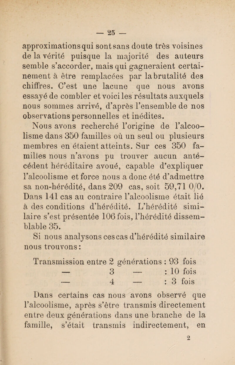 approximations qui sont sans doute très voisines de la vérité puisque la majorité des auteurs semble s’accorder, mais qui gagneraient certai¬ nement à être remplacées par la brutalité des chiffres. C’est une lacune que nous avons essayé de combler et voici les résultats auxquels nous sommes arrivé, d’après l’ensemble de nos observations personnelles et inédites. Nous avons recherché l’origine de l’alcoo¬ lisme dans 350 familles où un seul ou plusieurs membres en étaient atteints. Sur ces 350 fa¬ milles nous n’avons pu trouver aucun anté¬ cédent héréditaire avoué, capable d’expliquer l’alcoolisme et force nous a donc été d’admettre sa non-hérédité, dans 209 cas, soit 59,71 0/0. Dans 141 cas au contraire l’alcoolisme était lié à des conditions d’hérédité. L’hérédité simi¬ laire s’est présentée 106 fois, l’hérédité dissem¬ blable 35. Si nous analysons ces cas d’hérédité similaire nous trouvons : Transmission entre 2 générations : 93 fois — 3 — : 10 fois 4 — : 3 fois Dans certains cas nous avons observé que l’alcoolisme, après s’être transmis directement entre deux générations dans une branche de la famille, s’était transmis indirectement, en 2