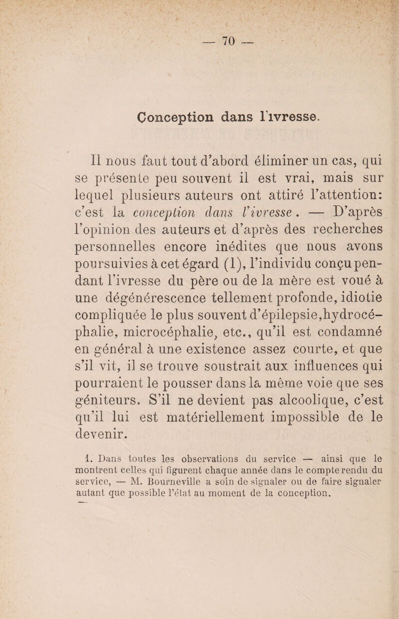 Conception dans l'ivresse. II nous faut tout d’abord éliminer un cas, qui se présente peu souvent il est vrai, mais sur lequel plusieurs auteurs ont attiré l’attention: c’est la conception dans Vivresse . — D’après l’opinion des auteurs et d’après des recherches personnelles encore inédites que nous avons poursuivies à cet égard (1), l’individu conçu pen¬ dant l’ivresse du père ou de la mère est voué à une dégénérescence tellement profonde, idiotie compliquée le plus souvent d’épilepsie,hydrocé¬ phalie, microcéphalie, etc., qu’il est condamné en général à une existence assez courte, et que s’il vit, il se trouve soustrait aux influences qui pourraient le pousser dans la même voie que ses géniteurs. S’il ne devient pas alcoolique, c’est qu’il lui est matériellement impossible de le devenir. i. Dans toutes les observations du service — ainsi que le montrent celles qui figurent chaque année dans le compterendu du service, — M. Bourneville a soin de signaler ou de faire signaler autant que possible l’état au moment de la conception.