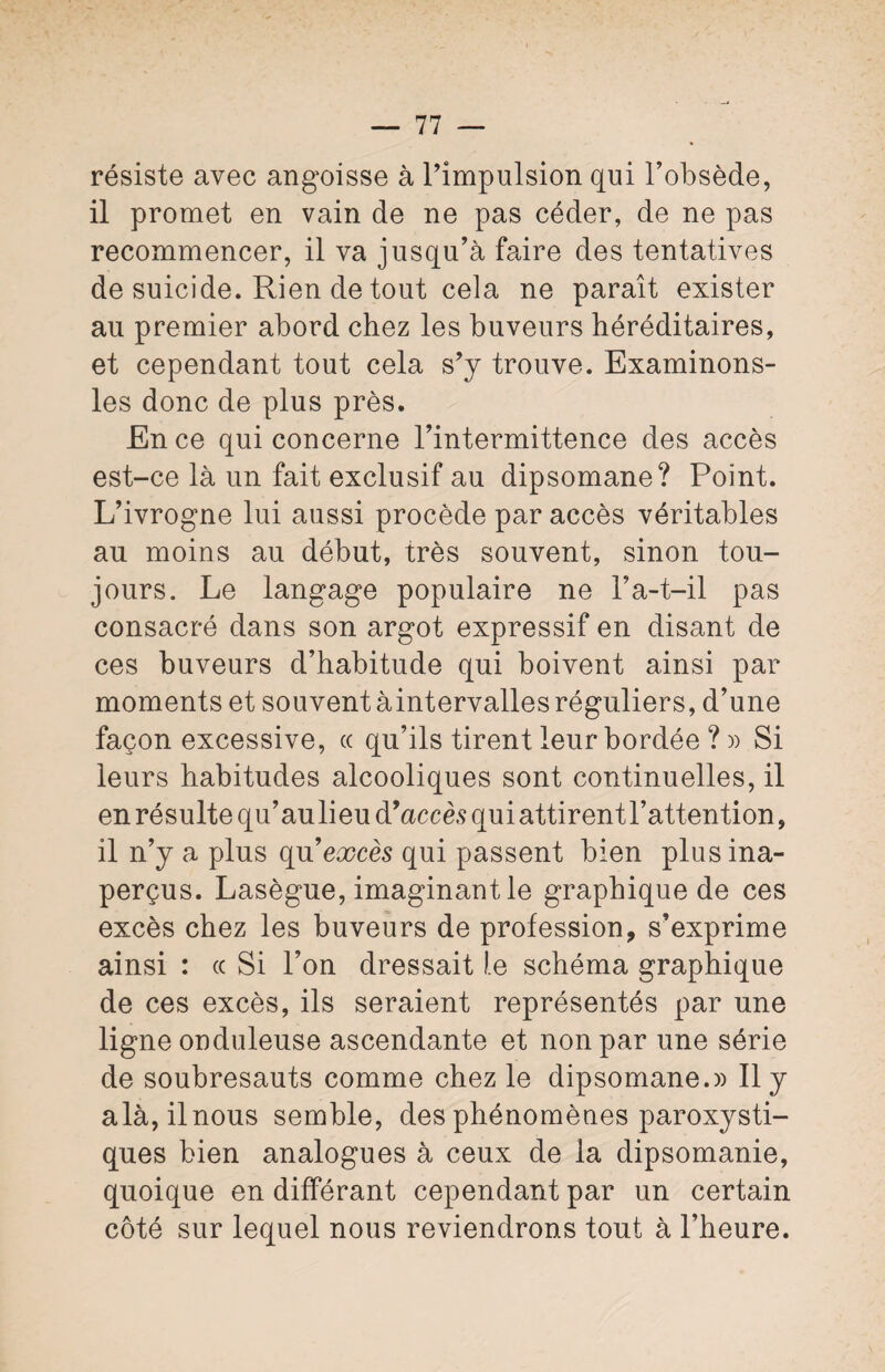 résiste avec angoisse à l’impulsion qui l’obsède, il promet en vain de ne pas céder, de ne pas recommencer, il va jusqu’à faire des tentatives de suicide. Rien de tout cela ne paraît exister au premier abord chez les buveurs héréditaires, et cependant tout cela s’y trouve. Examinons- les donc de plus près. En ce qui concerne l’intermittence des accès est-ce là un fait exclusif au dipsomane? Point. L’ivrogne lui aussi procède par accès véritables au moins au début, très souvent, sinon tou¬ jours. Le langage populaire ne P a-t-il pas consacré dans son argot expressif en disant de ces buveurs d’habitude qui boivent ainsi par moments et souvent àintervalles réguliers, d’une façon excessive, « qu’ils tirent leur bordée ? » Si leurs habitudes alcooliques sont continuelles, il en résulte qu’aulieu d’accès qui attirent l’attention, il n’y a plus qn excès qui passent bien plus ina¬ perçus. Lasègue, imaginant le graphique de ces excès chez les buveurs de profession, s’exprime ainsi : ce Si l’on dressait le schéma graphique de ces excès, ils seraient représentés par une ligne onduleuse ascendante et non par une série de soubresauts comme chez le dipsomane.)) Il y alà, ilnous semble, des phénomènes paroxysti¬ ques bien analogues à ceux de la dipsomanie, quoique en différant cependant par un certain côté sur lequel nous reviendrons tout à l’heure.