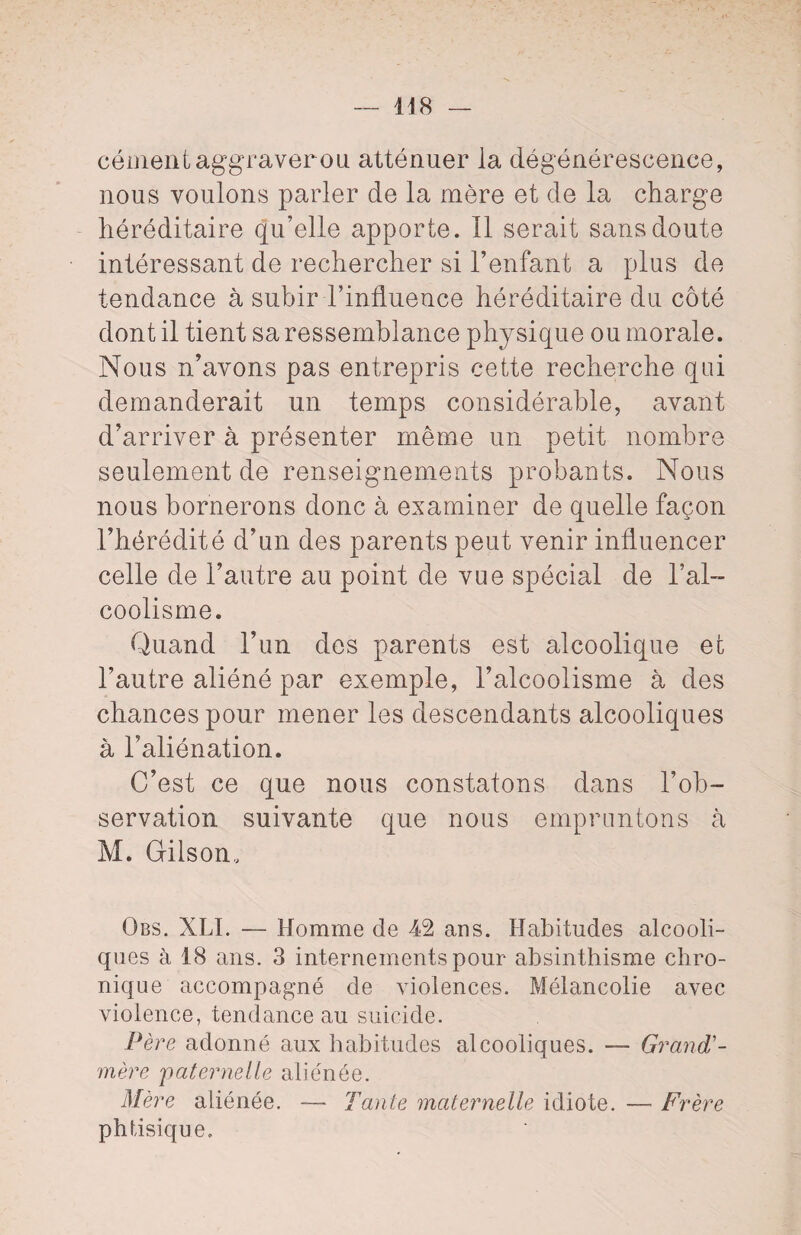 cément aggraver ou atténuer la dégénérescence, nous voulons parler de la mère et de la charge héréditaire qu’elle apporte. Il serait sans doute intéressant de rechercher si l’enfant a plus de tendance à subir l’influence héréditaire du côté dont il tient sa ressemblance physique ou morale. Nous n’avons pas entrepris cette recherche qui demanderait un temps considérable, avant d’arriver à présenter même un petit nombre seulement de renseignements probants. Nous nous bornerons donc à examiner de quelle façon l’hérédité d’un des parents peut venir influencer celle de l’autre au point de vue spécial de l’al¬ coolisme. Quand l’un des parents est alcoolique et l’autre aliéné par exemple, l’alcoolisme à des chances pour mener les descendants alcooliques à l’aliénation. C’est ce que nous constatons dans l’ob¬ servation suivante que nous empruntons à M. Gilson, Qbs. XLI. — Homme de 42 ans. Habitudes alcooli¬ ques à 18 ans. 3 internements pour absinthisme chro¬ nique accompagné de violences. Mélancolie avec violence, tendance au suicide. Père adonné aux habitudes alcooliques. — Grand'- mère 'paternelle aliénée. Mère aliénée. — Tante maternelle idiote. — Frère phtisique.