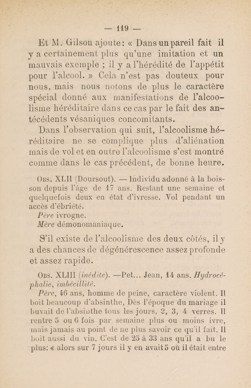 Et M. Gilson ajoute: « Dans un pareil fait il y a certainement plus qu’une imitation et un mauvais exemple ; il y a l’hérédité de l’appétit pour l’alcool. » Cela n’est pas douteux pour nous, mais nous notons de plus le caractère spécial donné aux manifestations de l’alcoo¬ lisme héréditaire dans ce cas par le fait des an¬ técédents vésaniques concomitants. Dans l’observation qui suit, l’alcoolisme hé¬ réditaire ne se complique plus d’aliénation mais de vol et en outre l’alcoolisme s’est montré comme dans le cas précédent, de bonne heure. Obs. XLI1 (Doursout). — Individu adonné à la bois¬ son depuis l’âge de 17 ans. Restant une semaine et quelquefois deux en état d’ivresse. Yol pendant un accès d’ébriété. Père ivrogne. Mère démonomaniaque. S’il existe de l’alcoolisme des deux côtés, il y a des chances de dégénérescence assez profonde et assez rapide. Obs. XLIII [inédite). —Pet... Jean, 14 ans. Hydrocé¬ phalie, imbécillité. Père, 40 ans, homme de peine, caractère violent. Il boit beaucoup d’absinthe, Dès l’époque du mariage il buvait de l’absinthe tous les jours, 2, 3, 4 verres. 11 rentre 5 ou 6 fois par semaine plus ou moins ivre, mais jamais au point de ne plus savoir ce qu’il fait. 11 boit aussi du vin. C’est de 25 à 33 ans qu’il a bu le plus: « alors sur 7 jours il y en avait 5 où il était entre