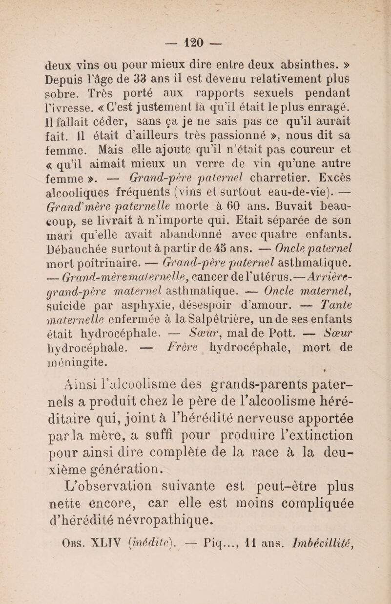 — 120 — deux vins ou pour mieux dire entre deux absinthes. » Depuis Page de 33 ans il est devenu relativement plus sobre. Très porté aux rapports sexuels pendant Tivresse. «C’est justement là qu’il était le plus enragé. Il fallait céder, sans ça je ne sais pas ce qu’il aurait fait. Il était d’ailleurs très passionné », nous dit sa femme. Mais elle ajoute qu’il n’était pas coureur et « qu’il aimait mieux un verre de vin qu’une autre femme ». — Grand-père paternel charretier. Excès alcooliques fréquents (vins et surtout eau-de-vie). — Grand1 mère paternelle morte à 60 ans. Buvait beau¬ coup, se livrait à n’importe qui. Etait séparée de son mari qu’elle avait abandonné avec quatre enfants. Débauchée surtout à partir de 45 ans. — Oncle paternel mort poitrinaire. — Grand-père paternel asthmatique. — Grand-mère maternelle, cancer de l’utérus.—Arrière- grand-père maternel asthmatique. — Oncle maternel, suicide par asphyxie, désespoir d’amour. — Tante maternelle enfermée à la Salpêtrière, un de ses enfants était hydrocéphale. — Sœur, mal de Pott. — Sœur hydrocéphale. — Frère hydrocéphale, mort de méningite. Ainsi l’alcoolisme des grands-parents pater¬ nels a produit chez le père de l’alcoolisme héré¬ ditaire qui, joint à l’hérédité nerveuse apportée parla mère, a suffi pour produire l’extinction pour ainsi dire complète de la race à la deu¬ xième génération. L’observation suivante est peut-être plus nette encore, car elle est moins compliquée d’hérédité névropathique.