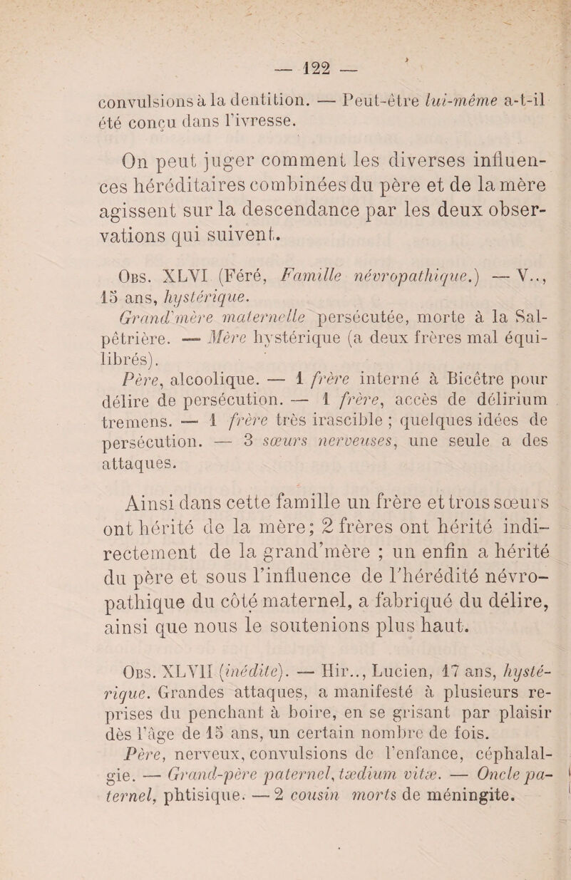 > — 122 — convulsions à la dentition. — Peut-être lui-même a-t-il été conçu clans l’ivresse. On peut juger comment les diverses influen¬ ces héréditaires combinées du père et de la mère agissent sur la descendance par les deux obser¬ vations qui suivent. Obs. XLYI (Féré, Famille névropathique.) —Y.., 15 ans, hystérique. Grand'mère maternelle persécutée, morte à la Sal¬ pêtrière. — Mère hystérique (a deux frères mal équi¬ librés). Père, alcoolique. — 1 frère interné à Bicêtre pour délire de persécution. — 1 frère, accès de délirium tremens. — 1 frère très irascible ; quelques idées de persécution. — 3 sœurs nerveuses, une seule a des attaques. Ainsi dans cette famille un frère et trois soeurs ont hérité de la mère; 2 frères ont hérité indi¬ rectement de la grand’mère ; un enfin a hérité du père et sous rinfluence de l'hérédité névro¬ pathique du côté maternel, a fabriqué du délire, ainsi que nous le soutenions plus haut. Obs. XLY1I [inédite). — Hir.., Lucien, 17 ans, hysté¬ rique. Grandes attaques, a manifesté à plusieurs re¬ prises du penchant à boire, en se grisant par plaisir dès l’âge de 15 ans, un certain nombre de fois. Père, nerveux, convulsions de l’enfance, céphalal¬ gie. — Grand-père paternel, tædium vitæ. — Oncle pa¬ ternel, phtisique. —2 cousin morts de méningite.