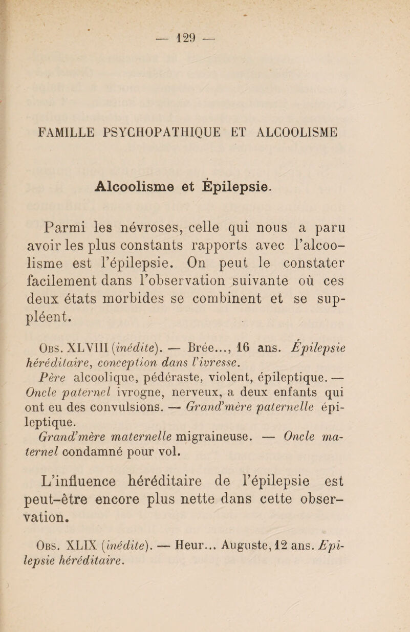 \ FAMILLE PSYCHOPATHIQUE ET ALCOOLISME Alcoolisme et Épilepsie. Parmi les névroses, celle qui nous a paru avoir les plus constants rapports avec l’alcoo¬ lisme est l’épilepsie. On peut le constater facilement dans l’observation suivante où ces deux états morbides se combinent et se sup¬ pléent. e Obs. XLYIII [inédite). — Brée..., 16 ans. Epilepsie héréditaire, conception dans Vivresse. Père alcoolique, pédéraste, violent, épileptique. — Oncle paternel ivrogne, nerveux, a deux enfants qui ont eu des convulsions. — Grand’mère paternelle épi¬ leptique. Grand’mère maternelle migraineuse. — Oncle ma¬ ternel condamné pour vol. L’influence héréditaire de l’épilepsie est peut-être encore plus nette dans cette obser¬ vation. Obs. XLIX (inédite). — Heur... Auguste, 12 ans. Epi¬ lepsie héréditaire.