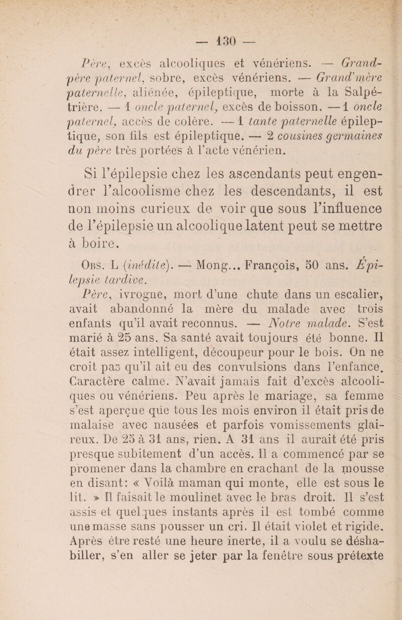 Père, excès alcooliques et vénériens. — Grand- père paternel, sobre, excès vénériens. — Grand'mère paternelle, aliénée, épileptique, morte à la Salpé¬ trière. — 1 oncle paternel} excès de boisson. —1 oncle paternel, accès de colère. — 1 tante paternelle épilep¬ tique, son fils est épileptique. — 2 cousines germaines du père très portées à l’acte vénérien. Si l’épilepsie chez les ascendants peut engen¬ drer l’alcoolisme chez les descendants, il est non moins curieux de voir que sous l’influence de l’épilepsie un alcoolique latent peut se mettre à boire. r Obs. L (inédile). — Mong..0 François, 50 ans. Epi¬ lepsie tardive. Père, ivrogne, mort d’une chute dans un escalier, avait abandonné la mère du malade avec trois enfants qu’il avait reconnus. — Notre malade. S’est marié à 25 ans. Sa santé avait toujours été bonne. Il était assez intelligent, découpeur pour le bois. On ne croit pas qu’il ait eu des convulsions dans l’enfance. Caractère calme. N’avait jamais fait d’excès alcooli¬ ques ou vénériens. Peu après le mariage, sa femme s’est aperçue qüe tous les mois environ il était pris de malaise avec nausées et parfois vomissements glai¬ reux. De 25 à 31 ans, rien. A 31 ans il aurait été pris presque subitement d’un accès, il a commencé par se promener dans la chambre en crachant de la mousse en disant: « Voilà maman qui monte, elle est sous le lit. > Il faisait le moulinet avec le bras droit. Il s’est assis et quelques instants après il est tombé comme une masse sans pousser un cri. Il était violet et rigide. Après être resté une heure inerte, il a voulu se désha¬ biller, s’en aller se jeter par la fenêtre sous prétexte