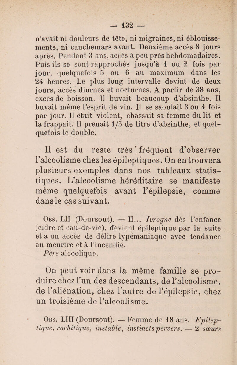 n’avait ni douleurs de tête, ni migraines, ni éblouisse¬ ments, ni cauchemars avant. Deuxième accès 8 jours après. Pendant 3 ans, accès à peu près hebdomadaires. Puis ils se sont rapprochés jusqu’à 1 ou 2 fois par jour, quelquefois 5 ou 6 au maximum dans les 24 heures. Le plus long intervalle devint de deux jours, accès diurnes et nocturnes. A partir de 38 ans, excès de boisson. Il buvait beaucoup d’absinthe. Il buvait même l’esprit de vin. Il se saoulait 3 ou 4 fois par jour. Il était violent, chassait sa femme du lit et la frappait. Il prenait 1/5 de litre d’absinthe, et quel¬ quefois le double. Il est du reste trèsr fréquent d’observer l’alcoolisme chez les épileptiques. On en trouvera plusieurs exemples dans nos tableaux statis¬ tiques. L’alcoolisme héréditaire se manifeste même quelquefois avant l’épilepsie, comme dans le cas suivant. Obs. LU (Doursout). — H... Ivrogne dès l’enfance (cidre et eau-de-vie), devient épileptique par la suite et a un accès de délire lypémaniaque avec tendance au meurtre et à l’incendie. Père alcoolique. On peut voir dans la même famille se pro¬ duire chez l’un des descendants, de l’alcoolisme, de l’aliénation, chez l’autre de l’épilepsie, chez un troisième de l’alcoolisme. Obs. LIII (Doursout). — Femme de 18 ans. Epilep¬ tique, rachitique, instable, instincts pervers. — 2 sœurs