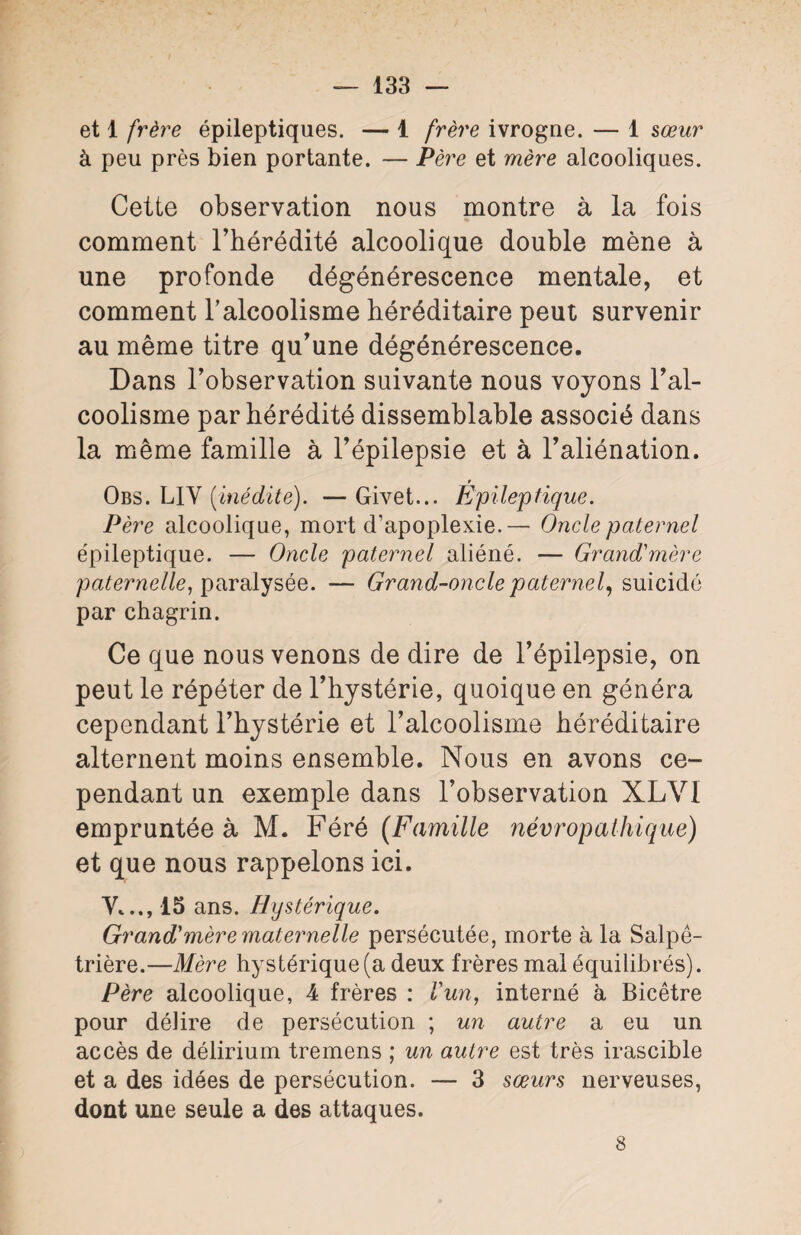 — 133 — et 1 frère épileptiques. — 1 frère ivrogne. — 1 sœur à peu près bien portante. — Père et mère alcooliques. Cette observation nous montre à la fois comment l’hérédité alcoolique double mène à une profonde dégénérescence mentale, et comment l'alcoolisme héréditaire peut survenir au même titre qu’une dégénérescence. Dans l’observation suivante nous voyons l’al¬ coolisme par hérédité dissemblable associé dans la même famille à l’épilepsie et à l’aliénation. r Obs. L1V [inédite). — Givet... Epileptique. Père alcoolique, mort d’apoplexie. — Oncle paternel épileptique. — Oncle paternel aliéné. — Grand'mère paternelle, paralysée. — Grand-oncle paternel, suicidé par chagrin. Ce que nous venons de dire de l’épilepsie, on peut le répéter de l’hystérie, quoique en généra cependant l’hystérie et l’alcoolisme héréditaire alternent moins ensemble. Nous en avons ce¬ pendant un exemple dans l’observation XLVI empruntée à M. Féré (Famille névropathique) et que nous rappelons ici. y..., 15 ans. Hystérique. Grand'mère maternelle persécutée, morte à la Salpê¬ trière.—Mère hystérique (a deux frères mal équilibrés). Père alcoolique, 4 frères : l'un, interné à Bicêtre pour délire de persécution ; un autre a eu un accès de délirium tremens ; un autre est très irascible et a des idées de persécution. — 3 sœurs nerveuses, dont une seule a des attaques.