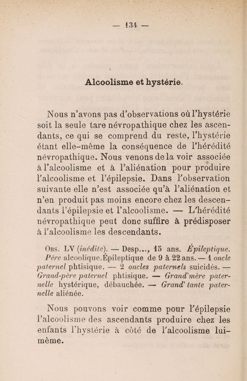 Alcoolisme et hystérie. Nous n’avons pas d’observations où l’hystérie soit la seule tare névropathique chez les ascen¬ dants, ce qui se comprend du reste, l’hystérie étant elle-même la conséquence de l’hérédité névropathique. Nous venons delà voir associée à l’alcoolisme et à l’aliénation pour produire l’alcoolisme et l’épilepsie. Dans l’observation suivante elle n’est associée qu’à l’aliénation et n’en produit pas moins encore chez les descen¬ dants l’épilepsie et l’alcoolisme. — L’hérédité névropathique peut donc suffire à prédisposer à l’alcoolisme les descendants. Ÿ Obs. LY (inédite). — Desp..._, 15 ans. Epileptique. Père alcoolique.Épileptique de 9 à 22 ans. — 1 oncle 'paternel phtisique. — 2 oncles paternels suicidés. — Grand-père paternel phtisique. — Grand'mère pater¬ nelle hystérique, débauchée. •— Grand’ tante pater¬ nelle aliénée. Nous pouvons voir comme pour l’épilepsie l’alcoolisme des ascendants produire chez les enfants l’hystérie à côté de l’alcoolisme lui- même.