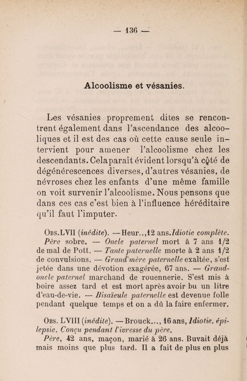 Alcoolisme et vésanies. Les vésanies proprement dites se rencon¬ trent également dans l’ascendance des alcoo¬ liques et il est des cas où cette cause seule in¬ tervient pour amener l’alcoolisme chez les descendants. Celaparaît évident lorsqu'à cçté de dégénérescences diverses, d’autres vésanies, de névroses chez les enfants d’une même famille on voit survenir l’alcoolisme. Nous pensons que dans ces cas c’est bien à l’influence héréditaire qu’il faut l’imputer. Obs.LVII [inédite). —Heur..,12 ans .Idiotie complète. Père sobre. — Oncle paternel mort à 7 ans 1/2 de mal de Pott. — Tante paternelle morte à 2 ans 1/2 de convulsions. — Grand'mère paternelle exaltée, s’est jetée dans une dévotion exagérée, 67 ans. — Grand- oncle paternel marchand de rouennerie. S’est mis à boire assez tard et est mort après avoir bu un litre d’eau-de-vie. — Bisaïeule paternelle est devenue folle pendant quelque temps et on a dû la faire enfermer. Obs. LYIII [inédite). —Brouck..., 16ans, Idiotie, épi¬ lepsie. Conçu pendant Vivresse du père. Père, 42 ans, maçon, marié à 26 ans. Buvait déjà mais moins que plus tard. Il a fait de plus en plus