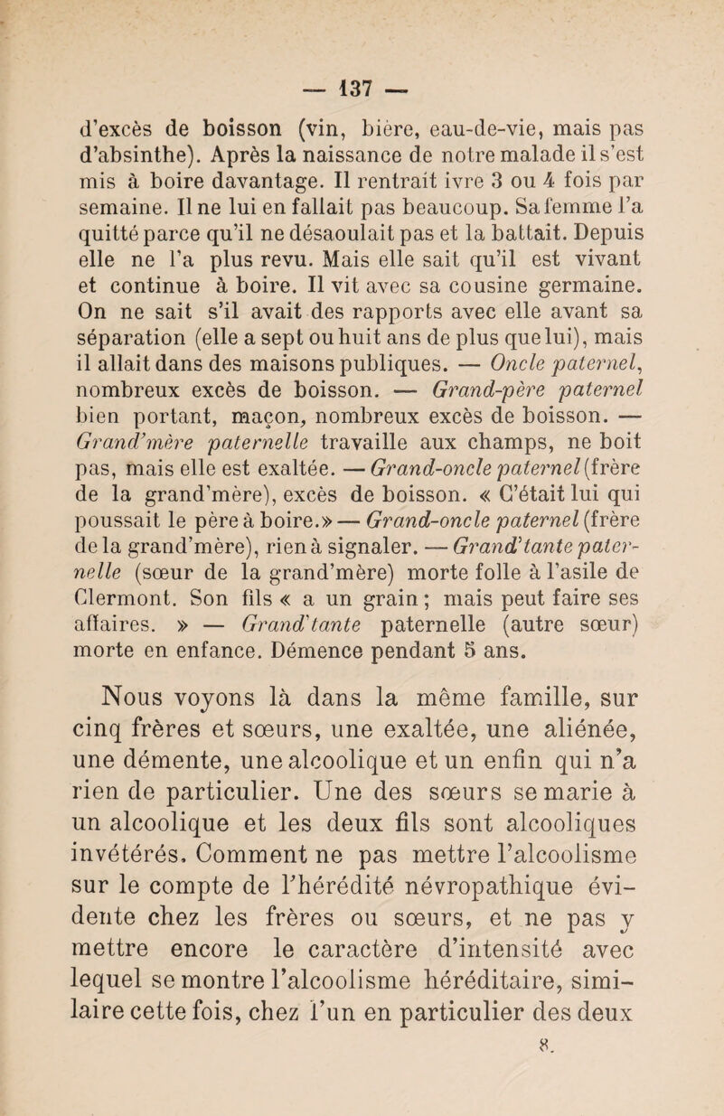 137 — d’excès de boisson (vin, bière, eau-de-vie, mais pas d’absinthe). Après la naissance de notre malade il s’est mis à boire davantage. Il rentrait ivre 3 ou 4 fois par semaine. Ilne lui en fallait pas beaucoup. Sa femme l’a quitté parce qu’il ne désaoulait pas et la battait. Depuis elle ne l’a plus revu. Mais elle sait qu’il est vivant et continue à boire. Il vit avec sa cousine germaine. On ne sait s’il avait des rapports avec elle avant sa séparation (elle a sept ou huit ans de plus que lui), mais il allait dans des maisons publiques. — Oncle paternel, nombreux excès de boisson. — Grand-père paternel bien portant, maçon, nombreux excès de boisson. — Grand’mère paternelle travaille aux champs, ne boit pas, mais elle est exaltée. —Grand-oncle paternel (frère de la grand’mère), excès de boisson. « C’était lui qui poussait le père à boire.» — Grand-oncle paternel (frère de la grand’mère), rien à signaler. —- Grand'tante pater¬ nelle (sœur de la grand’mère) morte folle à l’asile de Clermont. Son fils « a un grain ; mais peut faire ses affaires. » — Grand'tante paternelle (autre sœur) morte en enfance. Démence pendant 5 ans. Nous voyons là dans la même famille, sur cinq frères et sœurs, une exaltée, une aliénée, une démente, une alcoolique et un enfin qui n’a rien de particulier. Une des sœurs se marie à un alcoolique et les deux fils sont alcooliques invétérés. Comment ne pas mettre l’alcoolisme sur le compte de l’hérédité névropathique évi¬ dente chez les frères ou sœurs, et ne pas y mettre encore le caractère d’intensité avec lequel se montre l’alcoolisme héréditaire, simi¬ laire cette fois, chez l’un en particulier des deux