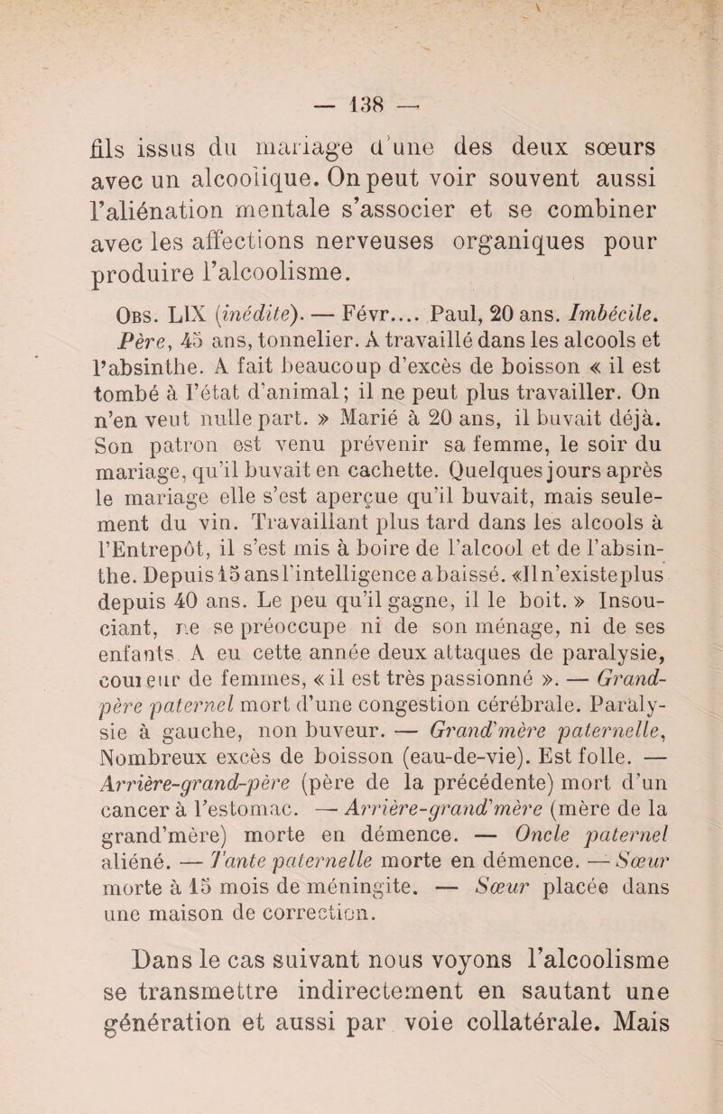 V — 138 —* fils issus du mariage d’une des deux sœurs avec un alcoolique. On peut voir souvent aussi l’aliénation mentale s’associer et se combiner avec les affections nerveuses organiques pour produire l’alcoolisme. Obs. L1X [inédite). — Févr.... Paul, 20 ans. Imbécile. Père, 43 ans, tonnelier. A travaillé dans les alcools et l’absinthe. A fait beaucoup d’excès de boisson « il est tombé à l’état d’animal ; il ne peut plus travailler. On n’en veut nulle part. » Marié à 20 ans, il buvait déjà. Son patron est venu prévenir sa femme, le soir du mariage, qu’il buvait en cachette. Quelques jours après le mariage elle s’est aperçue qu’il buvait, mais seule¬ ment du vin. Travaillant plus tard dans les alcools à l’Entrepôt, il s’est mis à boire de l’alcool et de l’absin¬ the. Depuis 15 ans l’intelligence abaissé. «Iln’existeplus depuis 40 ans. Le peu qu’il gagne, il le boit. » Insou¬ ciant, rie se préoccupe ni de son ménage, ni de ses enfants A eu cette année deux attaques de paralysie, cour eur de femmes, « il est très passionné ». — Grand- père paternel mort d’une congestion cérébrale. Paraly¬ sie à gauche, non buveur. — Grand'mère paternelle, Nombreux excès de boisson (eau-de-vie). Est folle. — Arrière-grand-père (père de la précédente) mort d’un cancer à l’estomac. — Arrière-grand'mère (mère de la grand’mère) morte en démence. — Oncle paternel aliéné. — Tante paternelle morte en démence. — Sœur morte à 13 mois de méningite. — Sœur placée dans une maison de correction. Dans le cas suivant nous voyons l’alcoolisme se transmettre indirectement en sautant une génération et aussi par voie collatérale. Mais