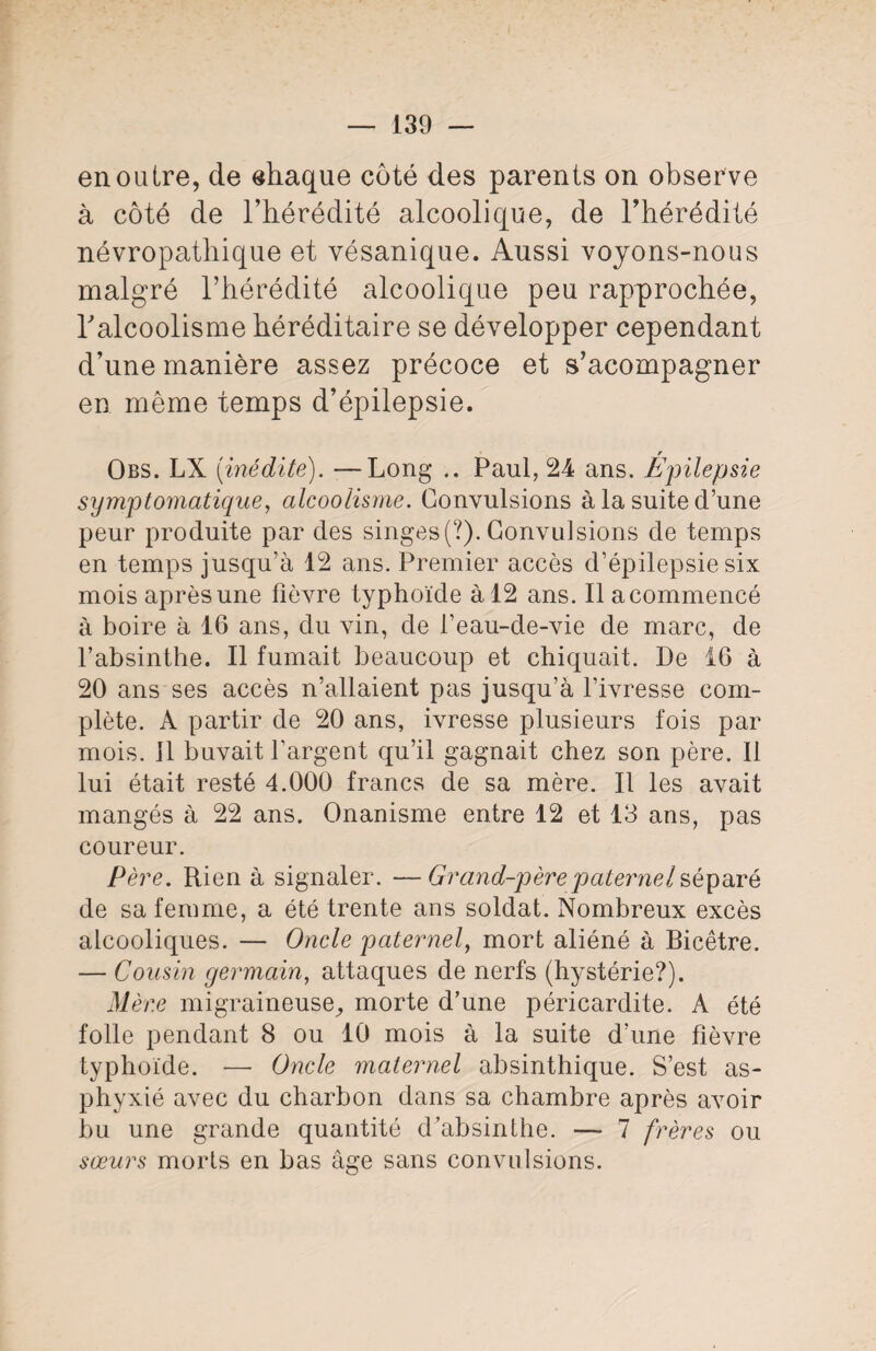 en outre, de chaque côté des parents on observe à côté de l’hérédité alcoolique, de l’hérédité névropathique et vésanique. Aussi voyons-nous malgré l’hérédité alcoolique peu rapprochée, l’alcoolisme héréditaire se développer cependant d’une manière assez précoce et s’acompagner en même temps d’épilepsie. r Obs. LX [inédite). —Long .. Paul, 24 ans. Epilepsie symptomatique, alcoolisme. Convulsions à la suite d’une peur produite par des singes (?). Convulsions de temps en temps jusqu’à 12 ans. Premier accès d’épilepsie six mois après une fièvre typhoïde à 12 ans. Ilacommencé à boire à 16 ans, du vin, de l’eau-de-vie de marc, de l’absinthe. Il fumait beaucoup et chiquait. De 16 à 20 ans ses accès n’allaient pas jusqu’à l’ivresse com¬ plète. A partir de 20 ans, ivresse plusieurs fois par mois. 11 buvait l’argent qu’il gagnait chez son père. Il lui était resté 4.000 francs de sa mère. Il les avait mangés à 22 ans. Onanisme entre 12 et 13 ans, pas coureur. Père. Rien à signaler. —Grand-père paternel séparé de sa femme, a été trente ans soldat. Nombreux excès alcooliques. — Oncle paternel, mort aliéné à Bicêtre. — Cousin germain, attaques de nerfs (hystérie?). Mère migraineuse, morte d’une péricardite. A été folle pendant 8 ou 10 mois à la suite d’une fièvre typhoïde. —- Oncle maternel absinthique. S’est as¬ phyxié avec du charbon dans sa chambre après avoir bu une grande quantité d’absinthe. — 7 frères ou sœurs morts en bas âge sans convulsions.