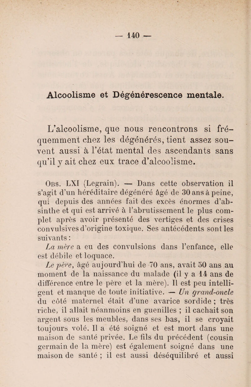 Alcoolisme et Dégénérescence mentale. L’alcoolisme, que nous rencontrons si fré¬ quemment chez les dégénérés, tient assez sou¬ vent aussi à l’état mental des ascendants sans qu’il y ait chez eux trace d’alcoolisme. Obs. LXI (Legrain). — Dans cette observation il s’agit d’un héréditaire dégénéré âgé de 30 ans à peine, qui depuis des années fait des excès énormes d’ab¬ sinthe et qui est arrivé à l’abrutissement le plus com¬ plet après avoir présenté des vertiges et des crises convulsives d’origine toxique. Ses antécédents sont les suivants : La mère a eu des convulsions dans l’enfance, elle est débile et loquace. Le père, âgé aujourd’hui de 70 ans, avait 50 ans au moment de la naissance du malade (il y a 14 ans de différence entre le père et la mère). Il est peu intelli¬ gent et manque de toute initiative. — Un grand-oncle du coté maternel était d’une avarice sordide ; très riche, il allait néanmoins en guenilles ; il cachait son argent sous les meubles, dans ses bas, il se croyait toujours volé. Il a été soigné et est mort dans une maison de santé privée. Le fils du précédent (cousin germain de la mère) est également soigné dans une maison de santé ; il est aussi déséquilibré et aussi