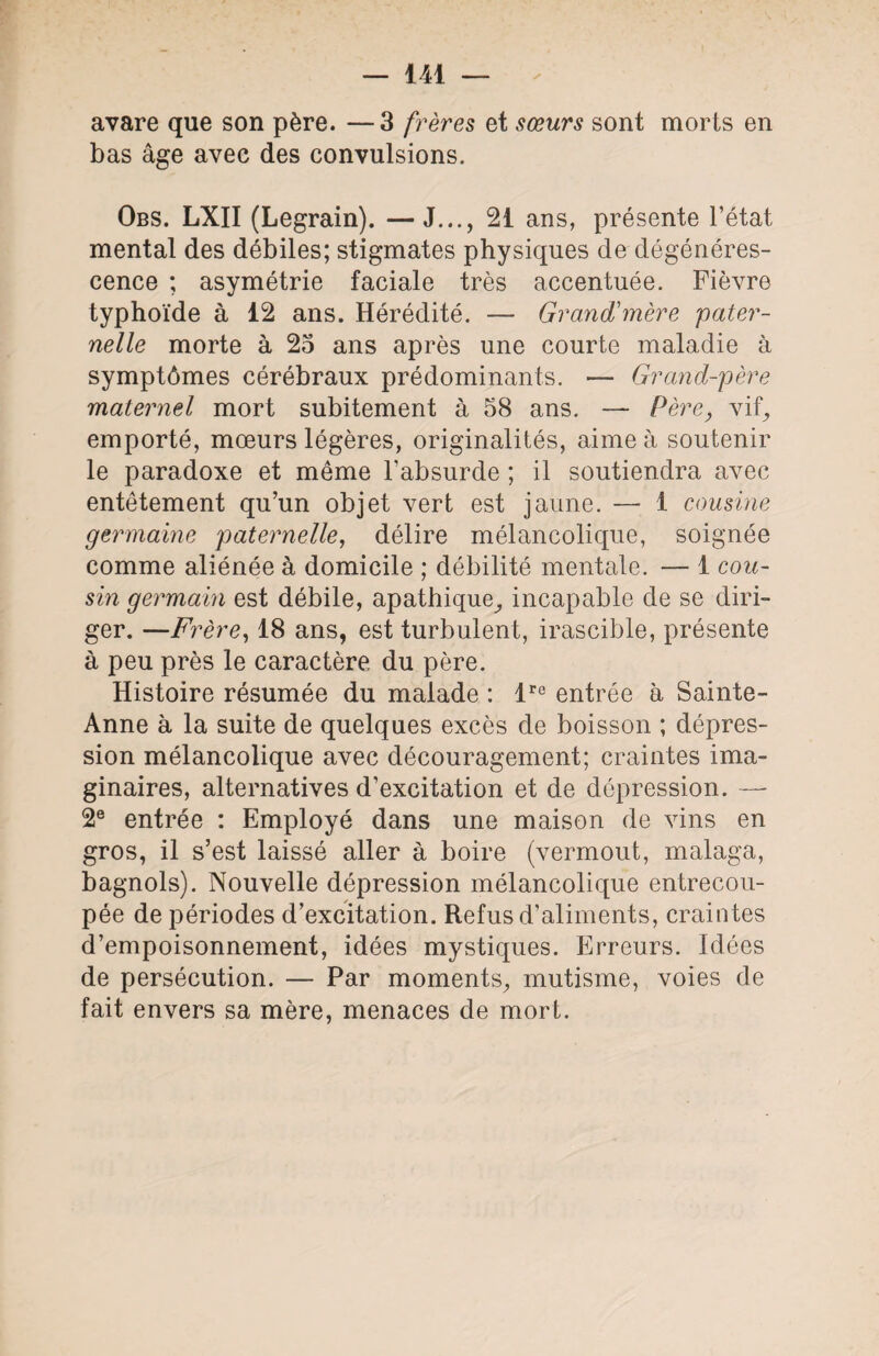 avare que son père. —3 frères et sœurs sont morts en bas âge avec des convulsions. Obs. LXII (Legrain). —J..., 21 ans, présente l’état mental des débiles; stigmates physiques de dégénéres¬ cence ; asymétrie faciale très accentuée. Fièvre typhoïde à 12 ans. Hérédité. — Grand'mère 'pater¬ nelle morte à 25 ans après une courte maladie à symptômes cérébraux prédominants. — Grand-père maternel mort subitement à 58 ans. — Père, vif, emporté, mœurs légères, originalités, aime à soutenir le paradoxe et même l’absurde ; il soutiendra avec entêtement qu’un objet vert est jaune. — 1 cousine germaine paternelle, délire mélancolique, soignée comme aliénée à domicile ; débilité mentale. — 1 cou¬ sin germain est débile, apathique, incapable de se diri¬ ger. —Frère, 18 ans, est turbulent, irascible, présente à peu près le caractère du père. Histoire résumée du malade : lro entrée à Sainte- Anne à la suite de quelques excès de boisson ; dépres¬ sion mélancolique avec découragement; craintes ima¬ ginaires, alternatives d’excitation et de dépression. — 2e entrée : Employé dans une maison de vins en gros, il s’est laissé aller à boire (vermout, malaga, bagnols). Nouvelle dépression mélancolique entrecou¬ pée de périodes d’excitation. Refus d’aliments, craintes d’empoisonnement, idées mystiques. Erreurs. Idées de persécution. — Par moments, mutisme, voies de fait envers sa mère, menaces de mort.