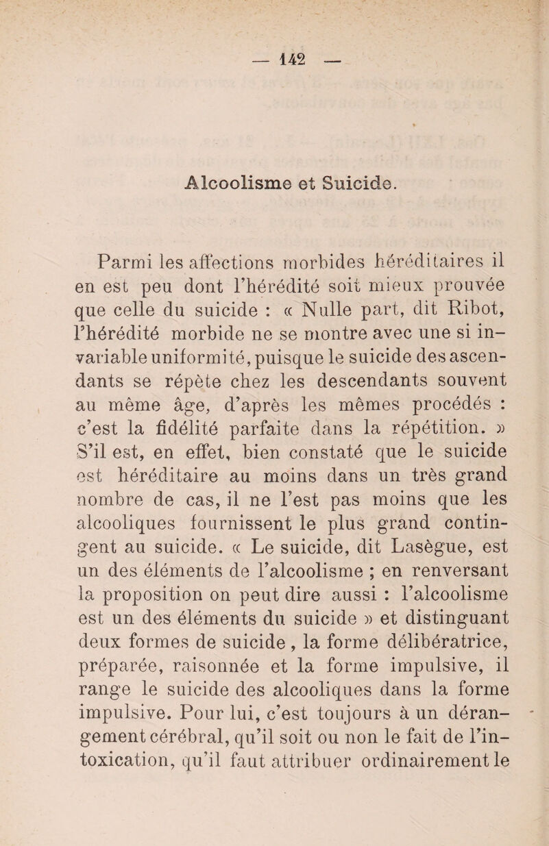 Alcoolisme et Suicide. Parmi les affections morbides héréditaires il en est peu dont l’hérédité soit mieux prouvée que celle du suicide : (( Nulle part, dit Ribot, l’hérédité morbide ne se montre avec une si in¬ variable uniformité, puisque le suicide des ascen¬ dants se répète chez les descendants souvent au même âge, d’après les mêmes procédés : c’est la fidélité parfaite dans la répétition. » S’il est, en effet, bien constaté que le suicide est héréditaire au moins dans un très grand nombre de cas, il ne l’est pas moins que les alcooliques fournissent le plus grand contin¬ gent au suicide, ce Le suicide, dit Lasègue, est un des éléments de l’alcoolisme ; en renversant la proposition on peut dire aussi : l’alcoolisme est un des éléments du suicide » et distinguant deux formes de suicide, la forme délibératrice, préparée, raisonnée et la forme impulsive, il range le suicide des alcooliques dans la forme impulsive. Pour lui, c’est toujours à un déran¬ gement cérébral, qu’il soit ou non le fait de l’in¬ toxication, qu’il faut attribuer ordinairement le