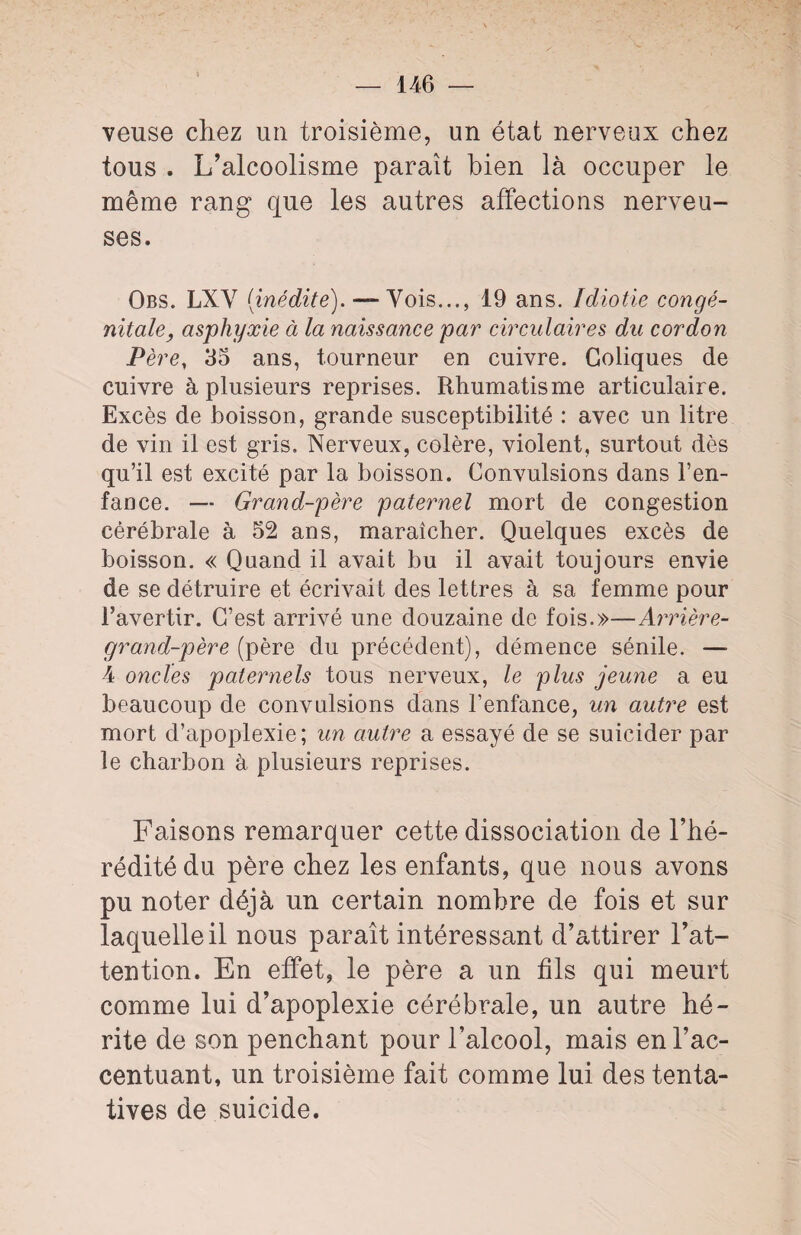 veuse chez un troisième, un état nerveux chez tous . L’alcoolisme paraît bien là occuper le même rang que les autres affections nerveu¬ ses. Obs. LXV [inédite). — Vois..., 19 ans. Idiotie congé¬ nitale, asphyxie à la naissance par circulaires du cordon Père, 35 ans, tourneur en cuivre. Coliques de cuivre à plusieurs reprises. Rhumatisme articulaire. Excès de boisson, grande susceptibilité : avec un litre de vin il est gris. Nerveux, colère, violent, surtout dès qu’il est excité par la boisson. Convulsions dans l’en¬ fance. — Grand-père paternel mort de congestion cérébrale à 52 ans, maraîcher. Quelques excès de boisson. « Quand il avait bu il avait toujours envie de se détruire et écrivait des lettres à sa femme pour l’avertir. C’est arrivé une douzaine de fois.»—Arrière- grand-père (père du précédent), démence sénile. —• 4 oncles paternels tous nerveux, le plus jeune a eu beaucoup de convulsions dans l’enfance, un autre est mort d’apoplexie; un autre a essayé de se suicider par le charbon à plusieurs reprises. Faisons remarquer cette dissociation de l’hé¬ rédité du père chez les enfants, que nous avons pu noter déjà un certain nombre de fois et sur laquelle il nous paraît intéressant d’attirer l’at¬ tention. En effet, le père a un fils qui meurt comme lui d’apoplexie cérébrale, un autre hé¬ rite de son penchant pour l’alcool, mais en l’ac¬ centuant, un troisième fait comme lui des tenta¬ tives de suicide.