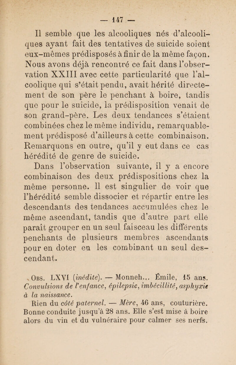 Il semble que les alcooliques nés d’alcooli¬ ques ayant fait des tentatives de suicide soient eux-mêmes prédisposés à finir de la même façon. Nous avons déjà rencontré ce fait dans l’obser¬ vation XXIII avec cette particularité que l’al¬ coolique qui s’était pendu, avait hérité directe¬ ment de son père le penchant à boire, tandis que pour le suicide, la prédisposition venait de son grand-père. Les deux tendances s’étaient combinées chez le même individu, remarquable¬ ment prédisposé d’ailleurs à cette combinaison. Remarquons en outre, qu’il y eut dans ce cas hérédité de genre de suicide. Dans l’observation suivante, il y a encore combinaison des deux prédispositions chez la même personne. 11 est singulier de voir que l’hérédité semble dissocier et répartir entre les descendants des tendances accumulées chez le même ascendant, tandis que d’autre part elle paraît grouper en un seul faisceau les différents penchants de plusieurs membres ascendants pour en doter en les combinant un seul des¬ cendant. x Obs. LXVI [inédite). — Monneh... Émile, 15 ans. Convulsions de Venfance, épilepsie, imbécillité, asphyxie à la naissance. Rien du côté paternel. — Mère, 46 ans, couturière. Bonne conduite jusqu’à 28 ans. Elle s’est mise à boire alors du vin et du vulnéraire pour calmer ses nerfs.