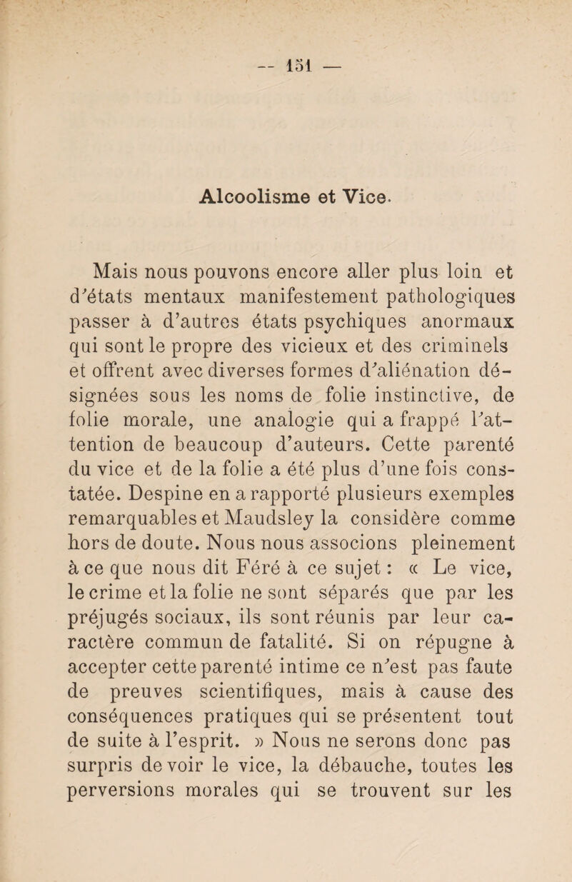 Alcoolisme et Vice. Mais nous pouvons encore aller plus loin et d'états mentaux manifestement pathologiques passer à d’autres états psychiques anormaux qui sont le propre des vicieux et des criminels et offrent avec diverses formes d'aliénation dé¬ signées sous les noms de folie instinctive, de folie morale, une analogie qui a frappé l'at¬ tention de beaucoup d’auteurs. Cette parenté du vice et de la folie a été plus d’une fois cons¬ tatée. Despine en a rapporté plusieurs exemples remarquables et Maudsley la considère comme hors de doute. Nous nous associons pleinement ace que nous dit Féré à ce sujet : cc Le vice, le crime et la folie ne sont séparés que par les préjugés sociaux, ils sont réunis par leur ca¬ ractère commun de fatalité. Si on répugne à accepter cette parenté intime ce n'est pas faute de preuves scientifiques, mais à cause des conséquences pratiques qui se présentent tout de suite à l’esprit. » Nous ne serons donc pas surpris devoir le vice, la débauche, toutes les perversions morales qui se trouvent sur les