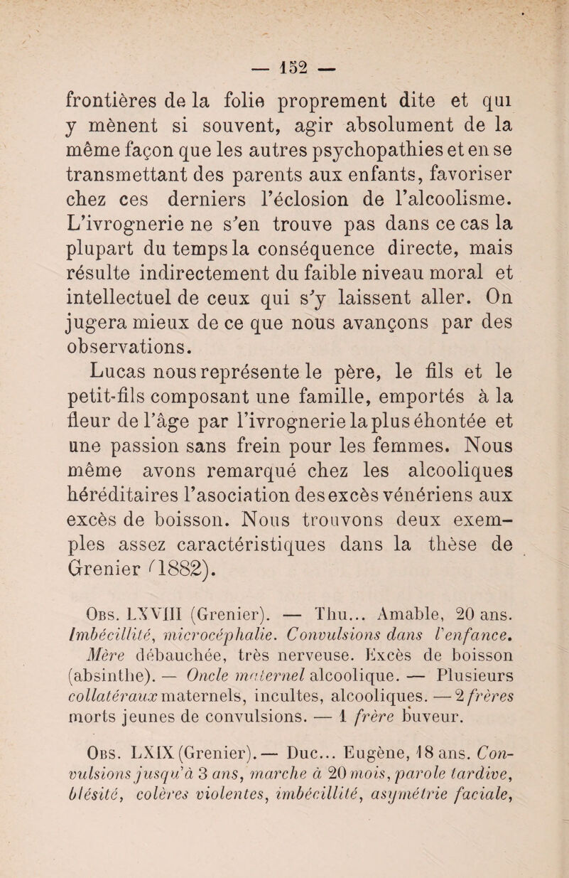 frontières de la folie proprement dite et qui y mènent si souvent, agir absolument de la même façon que les autres psychopathies et en se transmettant des parents aux enfants, favoriser chez ces derniers Téclosion de l’alcoolisme. L’ivrognerie ne s'en trouve pas dans ce cas la plupart du temps la conséquence directe, mais résulte indirectement du faible niveau moral et intellectuel de ceux qui s'y laissent aller. On jugera mieux de ce que nous avançons par des observations. Lucas nous représente le père, le fils et le petit-fils composant une famille, emportés à la fleur de l’âge par l’ivrognerie la plus éhontée et une passion sans frein pour les femmes. Nous même avons remarqué chez les alcooliques héréditaires l’asociation des excès vénériens aux excès de boisson. Nous trouvons deux exem¬ ples assez caractéristiques dans la thèse de Grenier Q882). Obs. LXVIII (Grenier). — Thu... Amable, 20 ans. Imbécillité, microcéphalie. Convulsions dans Venfance. Mère débauchée, très nerveuse. Excès de boisson (absinthe). — Oncle maternel alcoolique. — Plusieurs collatéraux maternels, incultes, alcooliques.—2 frères morts jeunes de convulsions. — 1 frère buveur. Obs. LXIX (Grenier).— Duc... Eugène, 18 ans. Con¬ vulsions jusqu à 3 ans, marche ci 20 mois, parole tardive, blésité, colères violentes, imbécillité, asymétrie faciale,