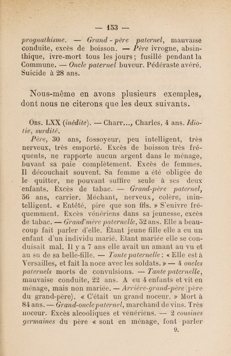 -prognathisme. — Grand - père paternel, mauvaise conduite, excès de boisson. — Père ivrogne, absin- thique, ivre-mort tous les jours; fusillé pendant la Commune. — Oncle paternel buveur. Pédéraste avéré. Suicide à 28 ans. Nous-même en avons plusieurs exemples, dont nous ne citerons que les deux suivants. Obs. LXX {inédite). — Charr..., Charles, 4 ans. Idio¬ tie, surdité. Père, 30 ans, fossoyeur, peu intelligent, très nerveux, très emporté. Excès de boisson très fré¬ quents, ne rapporte aucun argent dans le ménage, buvant sa paie complètement. Excès de femmes. Il découchait souvent. Sa femme a été obligée de le quitter, ne pouvant suffire seule à ses deux enfants. Excès de tabac. — Grand-père paternel, 56 ans, carrier. Méchant, nerveux, colère, inin¬ telligent. « Entêté, pire que son fils. » S’enivre fré¬ quemment. Excès vénériens dans sa jeunesse, excès de tabac. — Grand-mère paternelle, 52 ans. Elle a beau¬ coup fait parler d’elle. Étant jeune fille elle a eu un enfant d’un individu marié. Etant mariée elle se con¬ duisait mal. Il y a 7 ans elle avait un amant au vu et au su de sa belle-fille. — Tante paternelle : « Elle est à Versailles, et fait la noce avec les soldats. » — 4 oncles paternels morts de convulsions. — Tante paternelle, mauvaise conduite, 22 ans. A eu 4 enfants et vit en ménage, mais non mariée. — Arrière-grand-père (père du grand-père). « C’était un grand noceur. » Mort à 84 ans. — Grand-oncle paternel, marchand de vins. Très noceur. Excès alcooliques et vénériens. ■— 2 cousines germaines du père « sont en ménage, font parler 9.