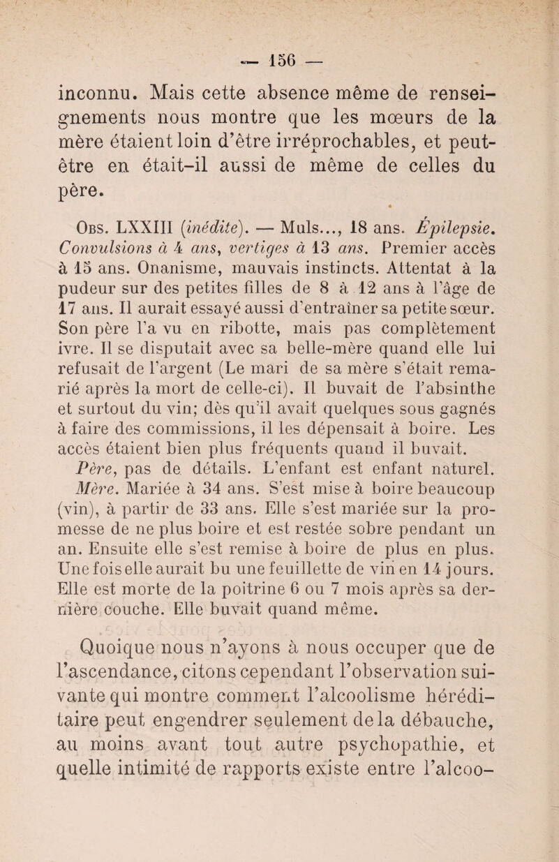 inconnu. Mais cette absence même de rensei¬ gnements nous montre que les mœurs de la mère étaient loin d’être irréprochables, et peut- être en était-il aussi de même de celles du père. Obs. LXXIII {inédite). — Muls..., 18 ans. Épilepsie. Convulsions à 4 ans, vertiges à 13 ans. Premier accès à 15 ans. Onanisme, mauvais instincts. Attentat à la pudeur sur des petites filles de 8 à 12 ans à Page de 17 ans. Il aurait essayé aussi d’entrainer sa petite sœur. Son père Ta vu en ribotte, mais pas complètement ivre. Il se disputait avec sa belle-mère quand elle lui refusait de l’argent (Le mari de sa mère s’était rema¬ rié après la mort de celle-ci). Il buvait de l’absinthe et surtout du vin; dès quïl avait quelques sous gagnés à faire des commissions, il les dépensait à boire. Les accès étaient bien plus fréquents quand il buvait. Père, pas de détails. L’enfant est enfant naturel. Mère. Mariée à 34 ans. S’est mise à boire beaucoup (vin), à partir de 33 ans. Elle s’est mariée sur la pro¬ messe de ne plus boire et est restée sobre pendant un an. Ensuite elle s’est remise à boire de plus en plus. Une fois elle aurait bu une feuillette de vin en 14 j ours. Elle est morte de la poitrine 6 ou 7 mois après sa der¬ nière couche. Elle buvait quand même. Quoique nous n’ayons à nous occuper que de l’ascendance, citons cependant l’observation sui¬ vante qui montre comment l’alcoolisme hérédi¬ taire peut engendrer seulement delà débauche, au moins avant tout autre psychopathie, et quelle intimité de rapports existe entre l’alcoo-