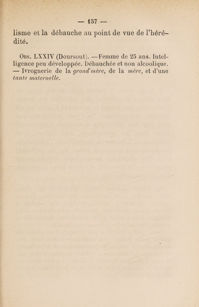 lisme et la débauche au point de vue de l’héré¬ dité. Obs. LXX1Y (Doursout). —Femme de 25 ans. Intel¬ ligence peu développée. Débauchée et non alcoolique. — Ivrognerie de la grand1 mère, de la mère, et d’une tante maternelle.