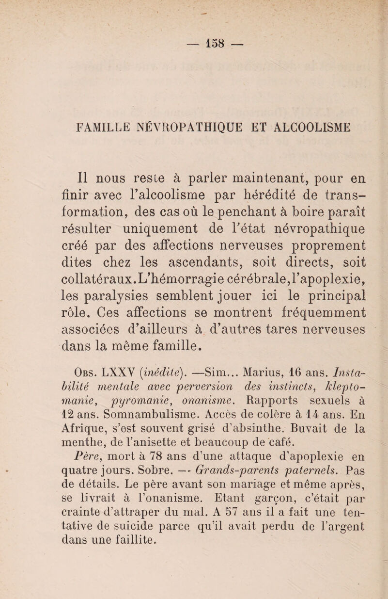 FAMILLE NÉVROPATHIQUE ET ALCOOLISME Il nous reste à parler maintenant, pour en finir avec l’alcoolisme par hérédité de trans¬ formation, des cas où le penchant à boire paraît résulter uniquement de l'état névropathique créé par des affections nerveuses proprement dites chez les ascendants, soit directs, soit collatéraux.L’hémorragie cérébrale,l’apoplexie, les paralysies semblent jouer ici le principal rôle. Ces affections se montrent fréquemment associées d’ailleurs à d’autres tares nerveuses dans la même famille. Obs. LXXV (inédite). —Sim... Marius, 16 ans. Insta¬ bilité mentale avec 'perversion des instincts, klepto¬ manie, pyromanie, onanisme. Rapports sexuels à 12 ans. Somnambulisme. Accès de colère à 14 ans. En Afrique, s’est souvent grisé d’absinthe. Buvait de la menthe, de Tanisette et beaucoup de café. Père, mort à 78 ans d’une attaque d’apoplexie en quatre jours. Sobre. — Grands-parents paternels. Pas de détails. Le père avant son mariage et même après, se livrait à l’onanisme. Etant garçon, c’était par crainte d’attraper du mal. A 57 ans il a fait une ten¬ tative de suicide parce qu’il avait perdu de l’argent dans une faillite.