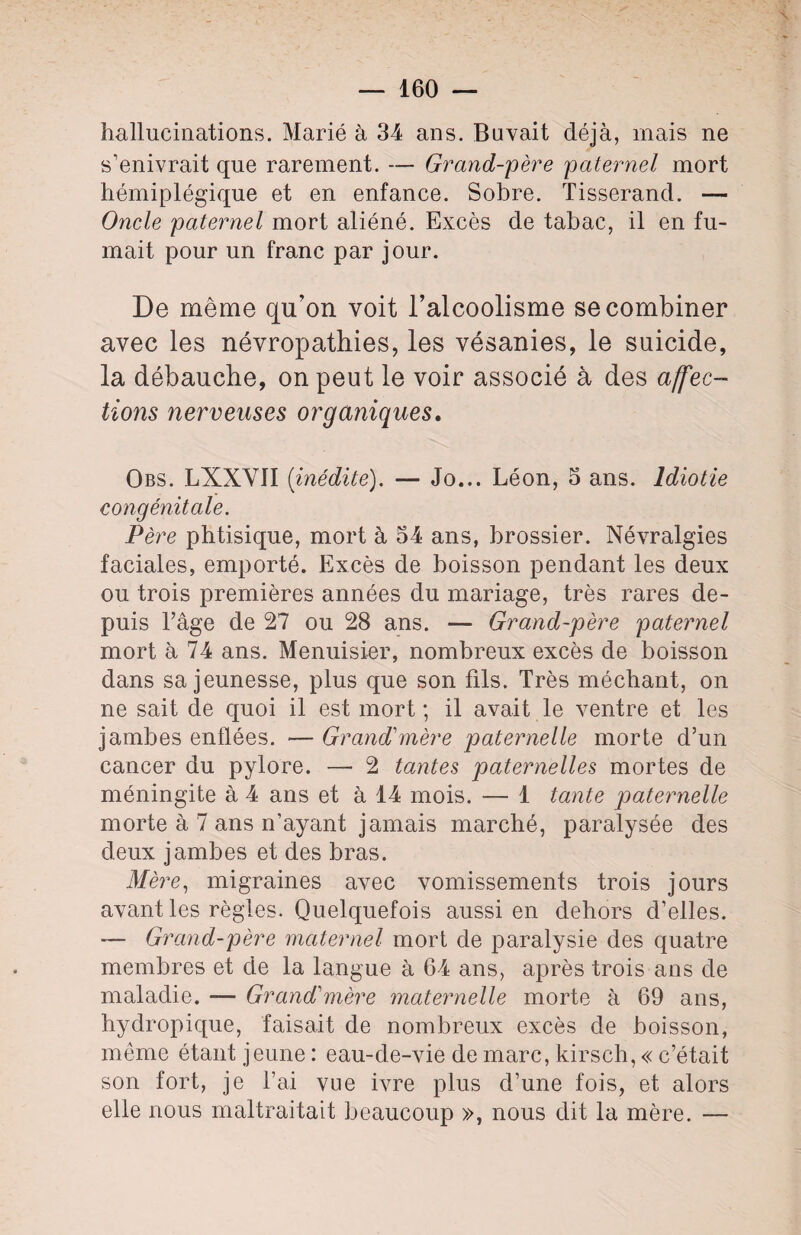 hallucinations. Marié à 34 ans. Buvait déjà, mais ne s’enivrait que rarement. — Grand-père paternel mort hémiplégique et en enfance. Sobre. Tisserand. — Oncle paternel mort aliéné. Excès de tabac, il en fu¬ mait pour un franc par jour. De même qu’on voit l’alcoolisme se combiner avec les névropathies, les vésanies, le suicide, la débauche, on peut le voir associé à des affec¬ tions nerveuses organiques. Obs. LXXVII {inédite). — Jo... Léon, 5 ans. Idiotie congénitale. Père phtisique, mort à 54 ans, brossier. Névralgies faciales, emporté. Excès de boisson pendant les deux ou trois premières années du mariage, très rares de¬ puis l’âge de 27 ou 28 ans. — Grand-père paternel mort à 74 ans. Menuisier, nombreux excès de boisson dans sa jeunesse, plus que son fils. Très méchant, on ne sait de quoi il est mort ; il avait le ventre et les jambes enflées. — Grand1 mère paternelle morte d’un cancer du pylore. — 2 tantes paternelles mortes de méningite à 4 ans et à 14 mois. — 1 tante paternelle morte à 7 ans n’ayant jamais marché, paralysée des deux jambes et des bras. Mère, migraines avec vomissements trois jours avant les règles. Quelquefois aussi en dehors d’elles. — Grand-père maternel mort de paralysie des quatre membres et de la langue à 64 ans, après trois ans de maladie. — Grand1 mère maternelle morte à 69 ans, hydropique, faisait de nombreux excès de boisson, même étant jeune : eau-de-vie de marc, kirsch, « c’était son fort, je l’ai vue ivre plus d’une fois, et alors elle nous maltraitait beaucoup », nous dit la mère. —