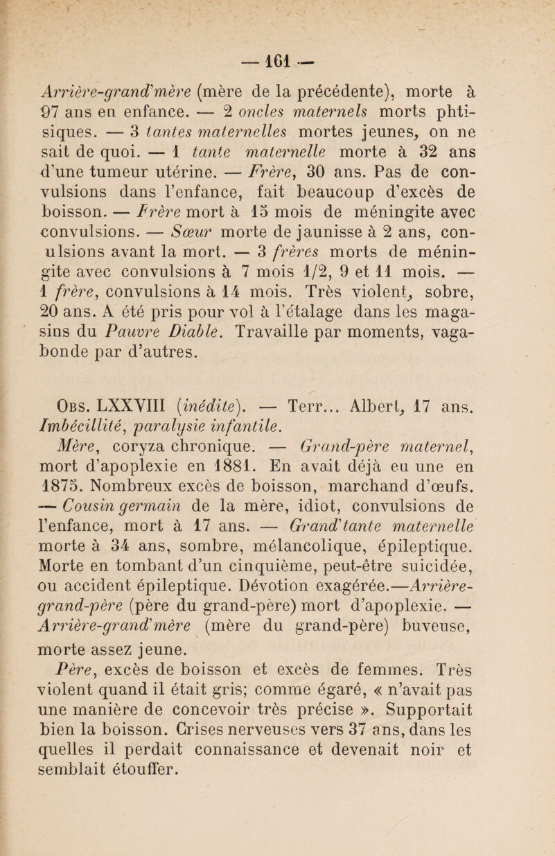 Arrière-grand'mère (mère de la précédente), morte à 97 ans en enfance. — 2 oncles maternels morts phti¬ siques. — 3 tantes maternelles mortes jeunes, on ne sait de quoi. — 1 tante maternelle morte à 32 ans d’une tumeur utérine. — Frère, 30 ans. Pas de con¬ vulsions dans l’enfance, fait beaucoup d’excès de boisson. — Frère mort à 15 mois de méningite avec convulsions. — Sœur morte de jaunisse à 2 ans, con- ulsions avant la mort. — 3 frères morts de ménin¬ gite avec convulsions à 7 mois 1/2, 9 et 11 mois. — 1 frère, convulsions à 14 mois. Très violent, sobre, 20 ans. A été pris pour vol à l’étalage dans les maga¬ sins du Pauvre Diable. Travaille par moments, vaga¬ bonde par d’autres. Obs. LXXVIII {inédite). — Terr... Albert, 17 ans. Imbécillité, 'paralysie infantile. Mère, coryza chronique. — Grand-père maternel, mort d’apoplexie en 1881. En avait déjà eu une en 1875. Nombreux excès de boisson, marchand d’œufs. — Cousin germain de la mère, idiot, convulsions de l’enfance, mort à 17 ans. — Grand'tante maternelle morte à 34 ans, sombre, mélancolique, épileptique. Morte en tombant d’un cinquième, peut-être suicidée, ou accident épileptique. Dévotion exagérée.—Arrière- grand-père (père du grand-père) mort d’apoplexie. — Arrière-grand'mère (mère du grand-père) buveuse, morte assez jeune. Père, excès de boisson et excès de femmes. Très violent quand il était gris; comme égaré, « n’avait pas une manière de concevoir très précise ». Supportait bien la boisson. Grises nerveuses vers 37 ans, dans les quelles il perdait connaissance et devenait noir et semblait étouffer.