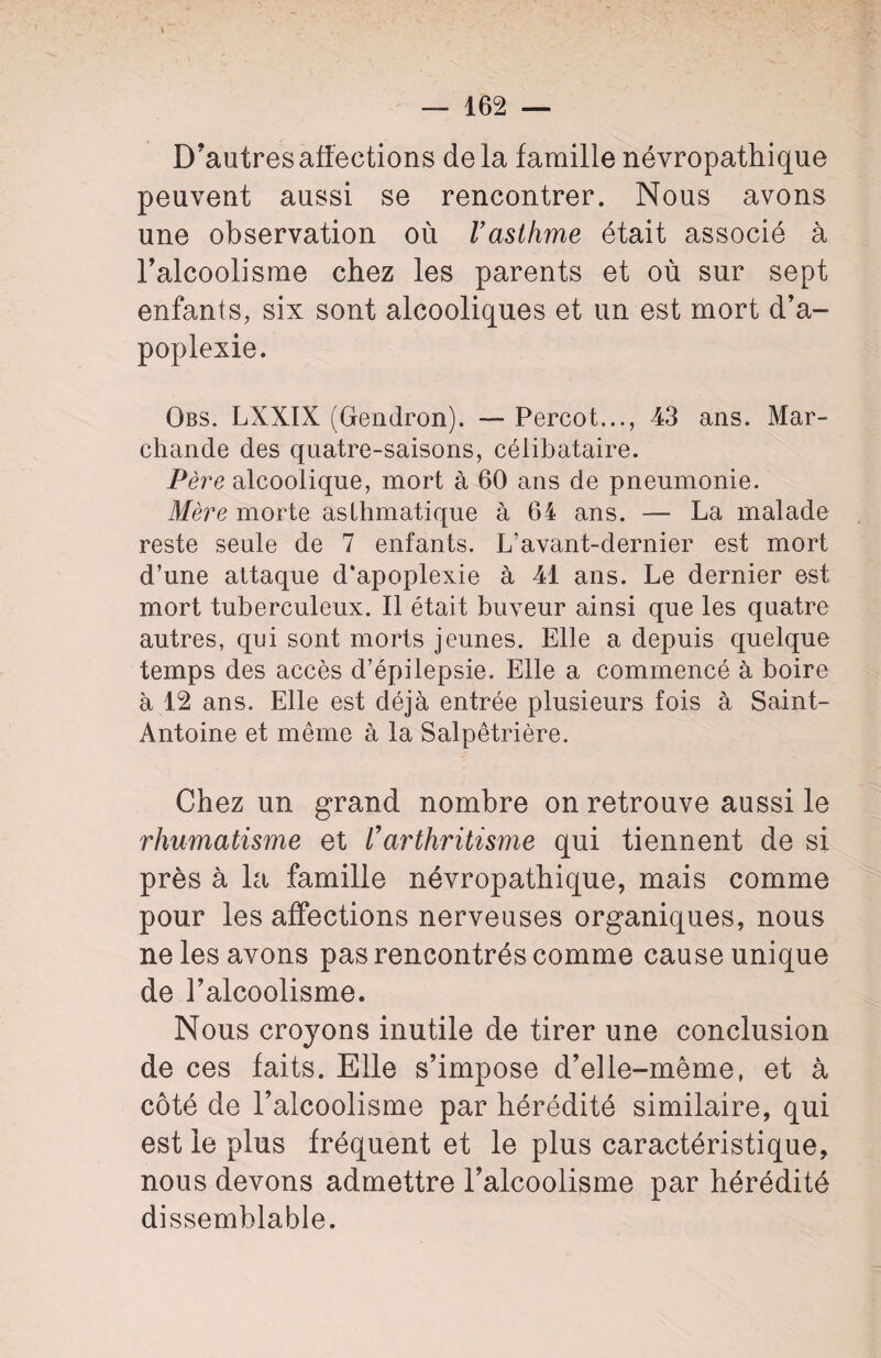 D’autres affections delà famille névropathique peuvent aussi se rencontrer. Nous avons une observation où l’asthme était associé à l’alcoolisme chez les parents et où sur sept enfants, six sont alcooliques et un est mort d’a¬ poplexie. Obs. LXXIX (Gendron). — Percot..., 43 ans. Mar¬ chande des quatre-saisons, célibataire. Père alcoolique, mort à 60 ans de pneumonie. Mère morte asthmatique à 64 ans. — La malade reste seule de 7 enfants. L’avant-dernier est mort d’une attaque d’apoplexie à 41 ans. Le dernier est mort tuberculeux. Il était buveur ainsi que les quatre autres, qui sont morts jeunes. Elle a depuis quelque temps des accès d’épilepsie. Elle a commencé à boire à .12 ans. Elle est déjà entrée plusieurs fois à Saint- Antoine et même à la Salpêtrière. Chez un grand nombre on retrouve aussi le rhumatisme et Varthritisme qui tiennent de si près à la famille névropathique, mais comme pour les affections nerveuses organiques, nous ne les avons pas rencontrés comme cause unique de l’alcoolisme. Nous croyons inutile de tirer une conclusion de ces faits. Elle s’impose d’elle-même, et à côté de l’alcoolisme par hérédité similaire, qui est le plus fréquent et le plus caractéristique, nous devons admettre l’alcoolisme par hérédité dissemblable.