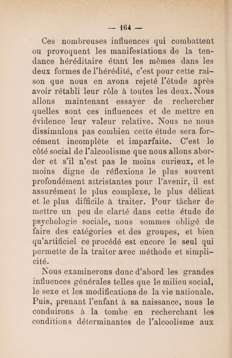 Ces nombreuses influences qui combattent ou provoquent les manifestations de la ten¬ dance héréditaire étant les mêmes dans les deux formes de l’hérédité, c’est pour cette rai¬ son que nous en avons rejeté l’étude après avoir rétabli leur rôle à toutes les deux. Nous allons maintenant essayer de rechercher quelles sont ces influences et de mettre en évidence leur valeur relative. Nous ne nous dissimulons pas combien cette étude sera for¬ cément incomplète et imparfaite. C’est le côté social de l’alcoolisme que nous allons abor¬ der et s’il n’est pas le moins curieux, et le moins digne de réflexions le plus souvent profondément attristantes pour l’avenir, il est assurément le plus complexe, le plus délicat et le plus difficile à traiter. Pour tâcher de mettre un peu de clarté dans cette étude de psychologie sociale, nous sommes obligé de faire des catégories et des groupes, et bien qu’artificiel ce procédé est encore le seul qui permette de la traiter avec méthode et simpli¬ cité. Nous examinerons donc d’abord les grandes influences générales telles que le milieu social, le sexe et les modifications de la vie nationale. Puis, prenant l’enfant à sa naissance, nous le conduirons à la tombe en recherchant les conditions déterminantes de l’alcoolisme aux