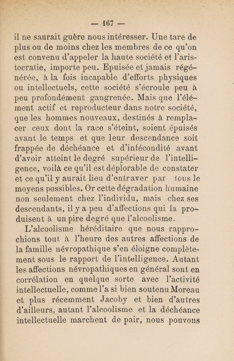 il ne saurait guère nous intéresser. Une tare de plus ou de moins chez les membres de ce qu’on est convenu d’appeler la haute société et l’aris¬ tocratie, importe peu. Epuisée et jamais régé¬ nérée, à la fois incapable d’efforts physiques ou intellectuels, cette société s’écroule peu à peu profondément gangrenée. Mais que l’élé¬ ment actif et reproducteur dans notre société, que les hommes nouveaux, destinés à rempla¬ cer ceux dont la race s’éteint, soient épuisés avant le temps et que leur descendance soit frappée de déchéance et d’infécondité avant d’avoir atteint le degré supérieur de l’intelli¬ gence, voilà ce qu’il est déplorable de constater et ce qu’il y aurait lieu d’entraver par tous le moyens possibles. Or cette dégradation humaine non seulement chez l’individu, mais chez ses descendants, il y a peu d’affections qui ia pro¬ duisent à un pire degré que l’alcoolisme. L’alcoolisme héréditaire que nous rappro¬ chions tout à l’heure des autres affections de la famille névropathique s’en éloigne complète¬ ment sous le rapport de l’intelligence. Autant les affections névropathiques en général sont en corrélation en quelque sorte avec l’activité intellectuelle, comme l’a si bien soutenu Moreau et plus récemment Jacoby et bien d’autres d’ailleurs, autant l’alcoolisme et la déchéance intellectuelle marchent de pair, nous pouvons