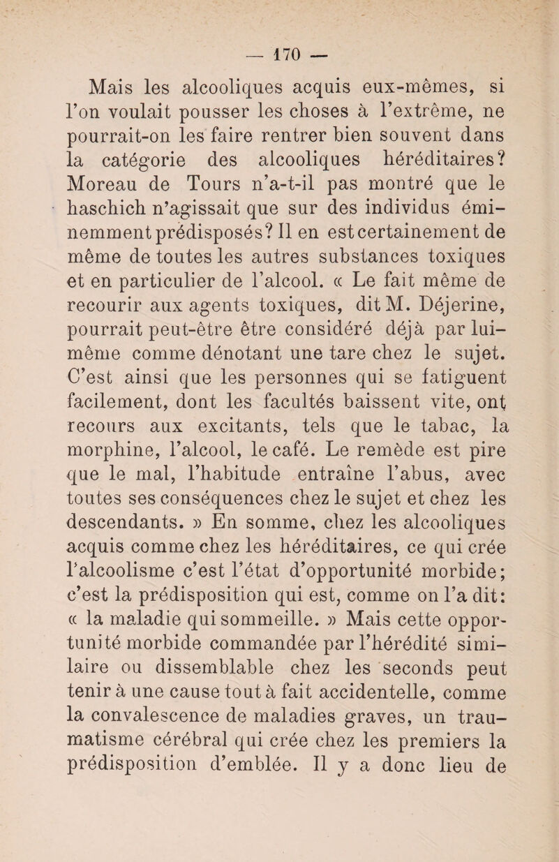 Mais les alcooliques acquis eux-mêmes, si l’on voulait pousser les choses à l’extrême, ne pourrait-on les faire rentrer bien souvent dans la catégorie des alcooliques héréditaires? Moreau de Tours n’a-t-il pas montré que le haschich n’agissait que sur des individus émi¬ nemment prédisposés? 11 en est certainement de même de toutes les autres substances toxiques et en particulier de l’alcool, ce Le fait même de recourir aux agents toxiques, ditM. Déjerine, pourrait peut-être être considéré déjà par lui- même comme dénotant une tare chez le sujet. C’est ainsi que les personnes qui se fatiguent facilement, dont les facultés baissent vite, ont recours aux excitants, tels que le tabac, la morphine, l’alcool, le café. Le remède est pire que le mal, l’habitude entraîne l’abus, avec toutes ses conséquences chez le sujet et chez les descendants. » En somme, chez les alcooliques acquis comme chez les héréditaires, ce qui crée l’alcoolisme c’est l’état d’opportunité morbide; c’est la prédisposition qui est, comme on l’a dit: ce la maladie qui sommeille. » Mais cette oppor¬ tunité morbide commandée par l’hérédité simi¬ laire ou dissemblable chez les seconds peut tenir à une cause tout à fait accidentelle, comme la convalescence de maladies graves, un trau¬ matisme cérébral qui crée chez les premiers la prédisposition d’emblée. Il y a donc lieu de