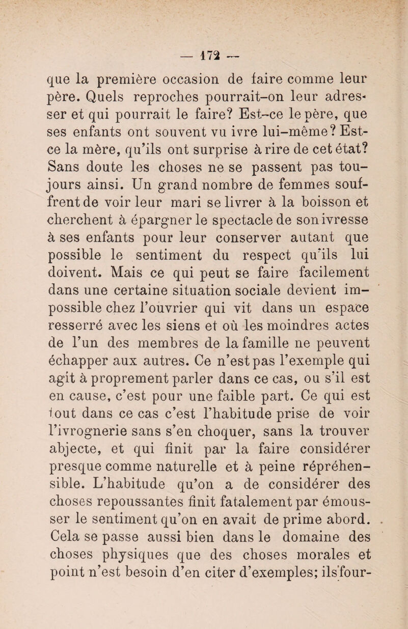 que la première occasion de faire comme leur père. Quels reproches pourrait-on leur adres¬ ser et qui pourrait le faire? Est-ce le père, que ses enfants ont souvent vu ivre lui-même? Est- ce la mère, qu’ils ont surprise à rire de cet état? Sans doute les choses ne se passent pas tou¬ jours ainsi. Un grand nombre de femmes souf¬ frent de voir leur mari se livrer à la boisson et cherchent à épargner le spectacle de son ivresse à ses enfants pour leur conserver autant que possible le sentiment du respect qu’ils lui doivent. Mais ce qui peut se faire facilement dans une certaine situation sociale devient im¬ possible chez l’ouvrier qui vit dans un espace resserré avec les siens et où les moindres actes de l’un des membres de la famille ne peuvent échapper aux autres. Ce n’est pas l’exemple qui agit à proprement parler dans ce cas, ou s’il est en cause, c’est pour une faible part. Ce qui est fout dans ce cas c’est l’habitude prise de voir l’ivrognerie sans s’en choquer, sans la trouver abjecte, et qui finit par la faire considérer presque comme naturelle et à peine répréhen¬ sible. L’habitude qu’on a de considérer des choses repoussantes finit fatalement par émous¬ ser le sentiment qu’on en avait de prime abord. Cela se passe aussi bien dans le domaine des choses physiques que des choses morales et point n’est besoin d’en citer d’exemples; ils’four-